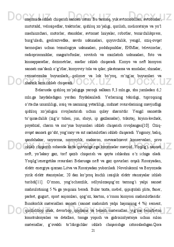 majmuida ishlab chiqarish sanoati ustun. Bu tarmoq, yuk avtomobillari, avtobuslar,
mototsikl,  velosipedlar,   traktorlar,   qishloq   xo jaligi,  qurilish,   melioratsiya   va   yo lʻ ʻ
mashinxchari,   motorlar,   stanoklar,   avtomat   liniyalar,   robotlar,   temirchilikpress,
burg ulash,   geolrazvedka,   savdo   uskunalari,   quyuvchilik,   yengil,   oziq-ovqat	
ʻ
tarmoqlari   uchun   texnologiya   uskunalari,   podshipniklar,   EHMlar,   televizorlar,
radioprismniklar,   magnitofonlar,   sovitish   va   muzlatish   uskunalari,   foto   va
kinoapparatlar,   dozimetrlar,   soatlar   ishlab   chiqaradi.   Kimyo   va   neft   kimyosi
sanoati ma danli o g itlar, kimyoviy tola va iplar, plastmassa va smolalar, shinalar,	
ʼ ʻ ʻ
rezinatexnika   buyumlark,   polimer   va   lok   bo yoq,   ro zg or   buyumlari   va	
ʻ ʻ ʻ
shahrik.larni ishlab chiqaradi.
Belarusda   qishloq   xo jaligiga   yaroqli   salkam   9,3   mln.ga,   shu   jumladan   6,2	
ʻ
mln.ga   haydaladigan   yerdan   foydalaniladi.   Yerlarning   tekisligi,   tuproqning
o rtacha unumliligi, issiq va namning yetarliligi, mshnat resurelarining mavjudligi	
ʻ
qishloq   xo jaligini   rivojlantirish   uchun   qulay   sharoitdir.   Yengil   sanoatda	
ʻ
to qimachilik   (zig ir   tolasi,   jun,   shoyi,   ip   gazlamalar),   trikotaj,   kiyim-kechak,	
ʻ ʻ
poyabzal,   charm   va   mo yna   buyumlari   ishlab   chiqarish   rivojlangan[10].   Oziq-	
ʻ
ovqat sanoati go sht, yog moy va sut mahsulotlari ishlab chiqaradi. Yogmoy, baliq,	
ʻ ʻ
qandshakar,   unyorma,   novvoylik,   makaron,   mevasabzavot   konservalari,   pivo
ishlab chiqarish sohasida katta quvvatga ega korxonalar mavjud. Yoqilg i  sanoati	
ʻ
neft,   yo lakay   gaz,   torf   qazib   chiqarish   va   qayta   ishlashni   o z   ichiga   oladi.	
ʻ ʻ
Yoqilg ienergetika   resurslari   Belarusga   neft   va   gaz   quvurlari   orqali   Rossiyadan,
ʻ
elektr energiya qisman Litva va Rossiyadan yuboriladi. Novolukoml va Bsryozada
yirik   elektr   stansiyalar,   20   dan   ko proq   kuchli   issiqlik   elektr   stansiyalar   ishlab	
ʻ
turibdi[11].   O rmon,   yog ochsozlik,   sellyulozaqog oz   tarmog i   yalpi   sanoat	
ʻ ʻ ʻ ʻ
mahsulotining 5 % ga yaqinini beradi.   Bular taxta, mebel, qipiqtolali  plita, faner,
parket,   gugurt,   sport   anjomlari,   qog oz,   karton,   o rmon   kimyosi   mahsulotlaridir.	
ʻ ʻ
Binokorlik   materiallari   sanoati   (sanoat   mahsuloti   yalpi   hajmining   4   %)   sement,
qurilishbop   ohak,   devorbop,   qoplama   va   bezash   materiallari,   yig ma   temirbeton	
ʻ
konstruksiyalari   va   detallari,   tomga   yopish   va   gidroizolyatsiya   uchun   rulon
materiallar,   g ovakli   to ldirgichlar   ishlab   chiqarishga   ixtisoslashgan.Qora	
ʻ ʻ
21 