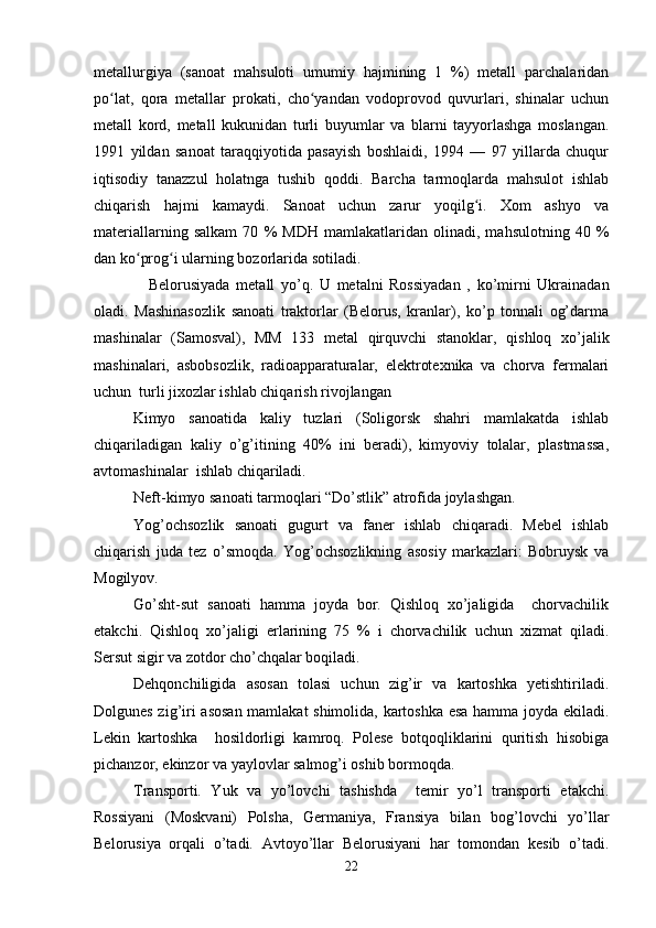 metallurgiya   (sanoat   mahsuloti   umumiy   hajmining   1   %)   metall   parchalaridan
po lat,   qora   metallar   prokati,   cho yandan   vodoprovod   quvurlari,   shinalar   uchunʻ ʻ
metall   kord,   metall   kukunidan   turli   buyumlar   va   blarni   tayyorlashga   moslangan.
1991   yildan   sanoat   taraqqiyotida   pasayish   boshlaidi,   1994   —   97   yillarda   chuqur
iqtisodiy   tanazzul   holatnga   tushib   qoddi.   Barcha   tarmoqlarda   mahsulot   ishlab
chiqarish   hajmi   kamaydi.   Sanoat   uchun   zarur   yoqilg i.   Xom   ashyo   va	
ʻ
materiallarning   salkam   70   %   MDH   mamlakatlaridan   olinadi,   mahsulotning   40   %
dan ko prog i ularning bozorlarida sotiladi.	
ʻ ʻ
Belorusiyada   metall   yo’q.   U   metalni   Rossiyadan   ,   ko’mirni   Ukrainadan
oladi.   Mashinasozlik   sanoati   traktorlar   (Belorus,   kranlar),   ko’p   tonnali   og’darma
mashinalar   (Samosval),   MM   133   metal   qirquvchi   stanoklar,   qishloq   xo’jalik
mashinalari,   asbobsozlik,   radioapparaturalar,   elektrotexnika   va   chorva   fermalari
uchun  turli jixozlar ishlab chiqarish rivojlangan
Kimyo   sanoatida   kaliy   tuzlari   (Soligorsk   shahri   mamlakatda   ishlab
chiqariladigan   kaliy   o’g’itining   40%   ini   beradi),   kimyoviy   tolalar,   plastmassa,
avtomashinalar  ishlab chiqariladi.
Neft- kimyo  sanoati tarmoqlari “Do’stlik” atrofida joylashgan.
Yog’ochsozlik   sanoati   gugurt   va   faner   ishlab   chiqaradi.   Mebel   ishlab
chiqarish   juda   tez   o’smoqda.   Yog’ochsozlikning   asosiy   markazlari:   Bobruysk   va
Mogilyov.
Go’sht-sut   sanoati   hamma   joyda   bor.   Qishloq   xo’jaligida     chorvachilik
etakchi.   Qishloq   xo’jaligi   erlarining   75   %   i   chorvachilik   uchun   xizmat   qiladi.
Sersut sigir va zotdor cho’chqalar boqiladi.
Dehqonchiligida   asosan   tolasi   uchun   zig’ir   va   kartoshka   yetishtiriladi.
Dolgunes zig’iri asosan mamlakat shimolida, kartoshka esa hamma joyda ekiladi.
Lekin   kartoshka     hosildorligi   kamroq.   Polese   botqoqliklarini   quritish   hisobiga
pichanzor, ekinzor va yaylovlar salmog’i oshib bormoqda.
Transporti.   Yuk   va   yo’lovchi   tashishda     temir   yo’l   transporti   etakchi.
Rossiyani   (Moskvani)   Polsha,   Germaniya,   Fransiya   bilan   bog’lovchi   yo’llar
Belorusiya   orqali   o’tadi.   Avtoyo’llar   Belorusiyani   har   tomondan   kesib   o’tadi.
22 