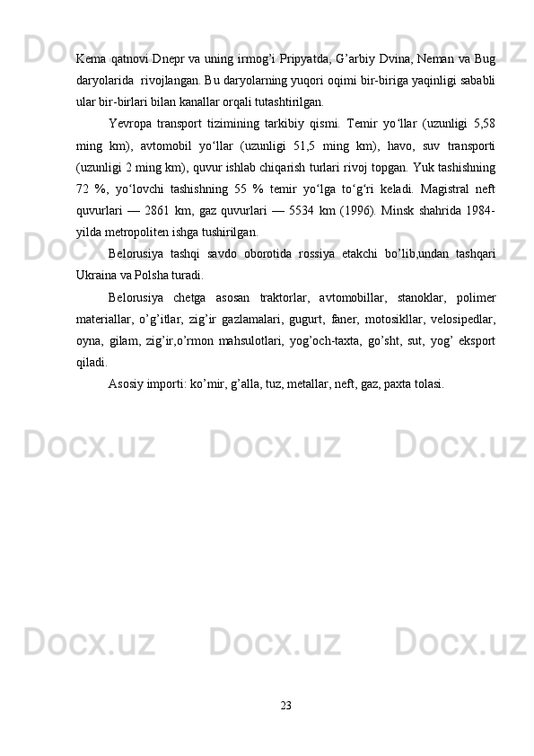 Kema  qatnovi  Dnepr  va  uning  irmog’i   Pripyatda,  G’arbiy  Dvina,  Neman va  Bug
daryolarida  rivojlangan. Bu daryolarning yuqori oqimi bir-biriga yaqinligi sababli
ular bir-birlari bilan kanallar orqali tutashtirilgan.
Yevropa   transport   tizimining   tarkibiy   qismi.   Temir   yo llar   (uzunligi   5,58ʻ
ming   km),   avtomobil   yo llar   (uzunligi   51,5   ming   km),   havo,   suv   transporti	
ʻ
(uzunligi 2 ming km), quvur ishlab chiqarish turlari rivoj topgan. Yuk tashishning
72   %,   yo lovchi   tashishning   55   %   temir   yo lga   to g ri   keladi.   Magistral   neft	
ʻ ʻ ʻ ʻ
quvurlari   —   2861   km,   gaz   quvurlari   —   5534   km   (1996).   Minsk   shahrida   1984-
yilda metropoliten ishga tushirilgan.
Belorusiya   tashqi   savdo   oborotida   rossiya   etakchi   bo’lib,undan   tashqari
Ukraina va Polsha turadi.
Belorusiya   chetga   asosan   traktorlar,   avtomobillar,   stanoklar,   polimer
materiallar,   o’g’itlar,   zig’ir   gazlamalari,   gugurt,   faner,   motosikllar,   velosipedlar,
oyna,   gilam,   zig’ir,o’rmon   mahsulotlari,   yog’och-taxta,   go’sht,   sut,   yog’   eksport
qiladi.
Asosiy importi: ko’mir, g’alla, tuz, metallar, neft, gaz, paxta tolasi.
23 