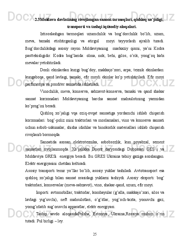 2.3 Moldava davlatining rivojlangan sanoat tarmoqlari, qishloq xo’jaligi,
transporti va tashqi iqtisodiy aloqalari.
Ixtisoslashgan   tarmoqlari   uzumchilik   va   bog’dorchilik   bo’lib,   uzum,
meva,   tamaki   etishtirganligi   va   atirgul     moyi   tayyorlash   ajralib   turadi.
Bog’dorchilikdagi   asosiy   rayon   Moldaviyaning     markaziy   qismi,   ya’ni   Kodra
pasttekisligidir.   Kodra   bog’larida:   olma,   nok,   behi,   gilos,   o’rik,   yong’oq   kabi
mevalar yetishtiriladi.
Donli   ekinlardan   kuzgi   bug’doy,   makkajo’xori,   arpa;   texnik   ekinlardan:
kungaboqa,   qand  lavlagi,   tamaki,  efir   moyli   ekinlar   ko’p   yetishtiriladi.  Efir   moyi
parfimeriya va ponditer sanoatida ishlatiladi. 
Vinochilik,   meva,   konserva,   sabzavot-konserva,   tamaki   va   qand   shakar
sanoat   korxonalari   Moldaviyaning   barcha   sanoat   mahsulotining   yarmidan
ko’prog’ini beradi. 
Qishloq   xo’jaligi   vqa   oziq-ovqat   sanoatiga   yordamchi   ishlab   chiqarish
korxonalari:  bog’-poliz  mini   traktorlari   va  moslamalari,  vino  va  konserva   sanoati
uchun  asbob-uskunalar,   shisha   idishlar   va  binokorlik  materiallari   ishlab   chiqarish
rivojlanib bormoqda.
Sanoatida   asosan   elektrotexnika,   asbobsozlik,   kun   poyabzal,   sement
sanoatlari   rivojlanmoqda.   Xo’jalikka   Dnestr   daryosidagi   Dubossari   GES   i   va
Moldaviya  GRESi    energiya  beradi.  Bu  GRES  Ukraina  tabiiy  gaziga   asoslangan.
Elektr energiyasini chetdan keltiradi.
Asosiy   transporti   temir   yo’llar   bo’lib,   asosiy   yuklar   tashiladi.   Avtotransport   esa
qishloq   xo’jaligi   bilan   sanoat   orasidagi   yuklarni   tashiydi.   Asosiy   eksporti:   bog’
traktorlari, konservalar (meva-sabzavot), vino, shakar-qand, uzum, efir moyi.
Importi: avtomobillar, traktorlar, kombaynlar (g’alla, makkajo’xori, silos va
lavlagi   yig’uvchi),   neft   mahsulotlari,   o’g’itlar,   yog’och-taxta,   yonuvchi   gaz,
yomg’irlatib sug’oruvchi apparatlar, elektr energiyasi.
Tashqi   savdo   aloqasidaPolsha,   Estoniya,   Ukraina,Rossiya   muhim   o’rin
tutadi. Pul birligi – ley.
25 