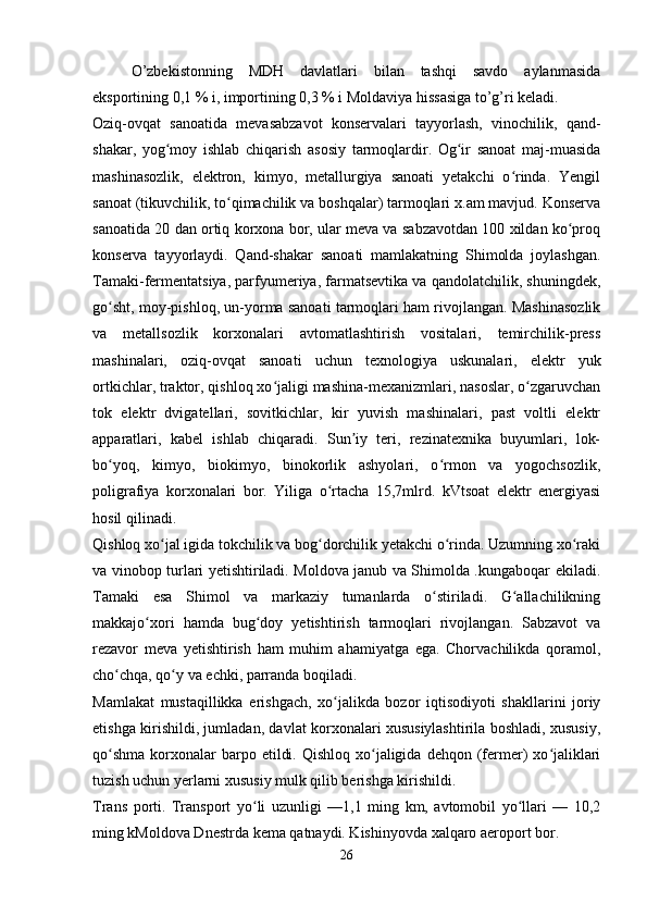 O’zbekistonning   MDH   davlatlari   bilan   tashqi   savdo   aylanmasida
eksportining 0,1 % i, importining 0,3 % i Moldaviya hissasiga to’g’ri keladi.
Oziq-ovqat   sanoatida   mevasabzavot   konservalari   tayyorlash,   vinochilik,   qand-
shakar,   yog moy   ishlab   chiqarish   asosiy   tarmoqlardir.   Og ir   sanoat   maj-muasidaʻ ʻ
mashinasozlik,   elektron,   kimyo,   metallurgiya   sanoati   yetakchi   o rinda.   Yengil	
ʻ
sanoat (tikuvchilik, to qimachilik va boshqalar) tarmoqlari x.am mavjud. Konserva	
ʻ
sanoatida 20 dan ortiq korxona bor, ular meva va sabzavotdan 100 xildan ko proq	
ʻ
konserva   tayyorlaydi.   Qand-shakar   sanoati   mamlakatning   Shimolda   joylashgan.
Tamaki-fermentatsiya, parfyumeriya, farmatsevtika va qandolatchilik, shuningdek,
go sht, moy-pishloq, un-yorma sanoati tarmoqlari ham rivojlangan. Mashinasozlik	
ʻ
va   metallsozlik   korxonalari   avtomatlashtirish   vositalari,   temirchilik-press
mashinalari,   oziq-ovqat   sanoati   uchun   texnologiya   uskunalari,   elektr   yuk
ortkichlar, traktor, qishloq xo jaligi mashina-mexanizmlari, nasoslar, o zgaruvchan	
ʻ ʻ
tok   elektr   dvigatellari,   sovitkichlar,   kir   yuvish   mashinalari,   past   voltli   elektr
apparatlari,   kabel   ishlab   chiqaradi.   Sun iy   teri,   rezinatexnika   buyumlari,   lok-	
ʼ
bo yoq,   kimyo,   biokimyo,   binokorlik   ashyolari,   o rmon   va   yogochsozlik,	
ʻ ʻ
poligrafiya   korxonalari   bor.   Yiliga   o rtacha   15,7mlrd.   kVtsoat   elektr   energiyasi	
ʻ
hosil qilinadi.
Qishloq xo jal igida tokchilik va bog dorchilik yetakchi o rinda. Uzumning xo raki	
ʻ ʻ ʻ ʻ
va vinobop turlari yetishtiriladi. Moldova janub va Shimolda .kungaboqar ekiladi.
Tamaki   esa   Shimol   va   markaziy   tumanlarda   o stiriladi.   G allachilikning	
ʻ ʻ
makkajo xori   hamda   bug doy   yetishtirish   tarmoqlari   rivojlangan.   Sabzavot   va	
ʻ ʻ
rezavor   meva   yetishtirish   ham   muhim   ahamiyatga   ega.   Chorvachilikda   qoramol,
cho chqa, qo y va echki, parranda boqiladi.	
ʻ ʻ
Mamlakat   mustaqillikka   erishgach,   xo jalikda   bozor   iqtisodiyoti   shakllarini   joriy	
ʻ
etishga kirishildi, jumladan, davlat korxonalari xususiylashtirila boshladi, xususiy,
qo shma  korxonalar  barpo  etildi.  Qishloq  xo jaligida  dehqon  (fermer)  xo jaliklari	
ʻ ʻ ʻ
tuzish uchun yerlarni xususiy mulk qilib berishga kirishildi.
Trans   porti.   Transport   yo li   uzunligi   —1,1   ming   km,   avtomobil   yo llari   —   10,2	
ʻ ʻ
ming kMoldova Dnestrda kema qatnaydi. Kishinyovda xalqaro aeroport bor.
26 