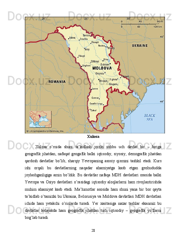 Xulosa
Xulosa   o’rnida   shuni   ta’kidlash   joizki   ushbu   uch   davlat   bir   –   biriga
geografik   jihatdan,   nafaqat   geogafik   balki   iqtisodiy,   siyosiy,   demografik   jihatdan
qardosh   davlatlar   bo’lib,   sharqiy   Yevropaning   asosiy   qismini   tashkil   etadi.   Kurs
ishi   orqali   bu   davlatlarning   naqadar   ahamiyatga   kasb   etgan   geohududda
joylashganligiga   amin   bo’ldik.   Bu   davlatlar   nafaqa   MDH   davlatlari   orasida   balki
Yevropa   va   Osiyo   davlatlari   o’rasidagi   iqtisodiy   aloqlarlarni   ham   rivojlantirishda
muhim   ahamiyat   kasb   etadi.   Ma’lumotlar   asosida   ham   shuni   yana   bir   bor   qayta
ta’kidlab o’tamizki bu Ukraina, Belorusiya va Moldova davlatlari MDH davlatlari
ichida   ham   yetakchi   o’rinlarda   turadi.   Yer   xaritasiga   nazar   tashlar   ekanmiz   bu
davlatlar   kelajakda   ham   geografik   jihatdan   turli   iqtisodiy   –   geografik   yo’llarni
bog’lab turadi. 
28 