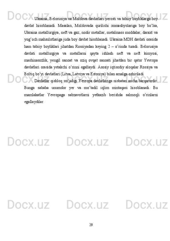 Ukraina, Belorusiya va Moldova davlarlari yerosti va tabiiy boyliklarga boy
davlat   hisoblanadi.   Masalan,   Moldovada   qurilishi   xomashyolariga   boy   bo’lsa,
Ukraina metallurgiya, neft va gaz, nodir metallar, metalmass moddalar, daraxt va
yog’och mahsulotlariga juda boy davlat hisoblanadi. Ukraina MDH davlati orasida
ham   tabiiy   boyliklari   jihatdan   Rossiyadan   keying   2   –   o’rinda   turadi.   Belorusiya
davlati   metallurgiya   va   metallarni   qayta   ishlash   neft   va   neft   kimyosi,
mashinasozlik,   yengil   sanoat   va   oziq   ovqat   sanoati   jihatdan   bir   qator   Yevropa
davlatlari orasida yetakchi  o’rinni  egallaydi. Asosiy  iqtisodiy aloqalar Rossiya  va
Boltiq bo’yi davlatlari (Litva, Latviya va Estoniya) bilan amalga oshiriladi.
Davlatlar qishloq xo’jaligi Yevropa davlatlariga nisbatan ancha barqarordir.
Bunga   sababa   unumdor   yer   va   mo’tadil   iqlim   mintaqasi   hisoblanadi.   Bu
mamlakatlar   Yevropaga   sabzavotlarni   yetkazib   berishda   salmoqli   o’rinlarni
egallaydilar.
29 
