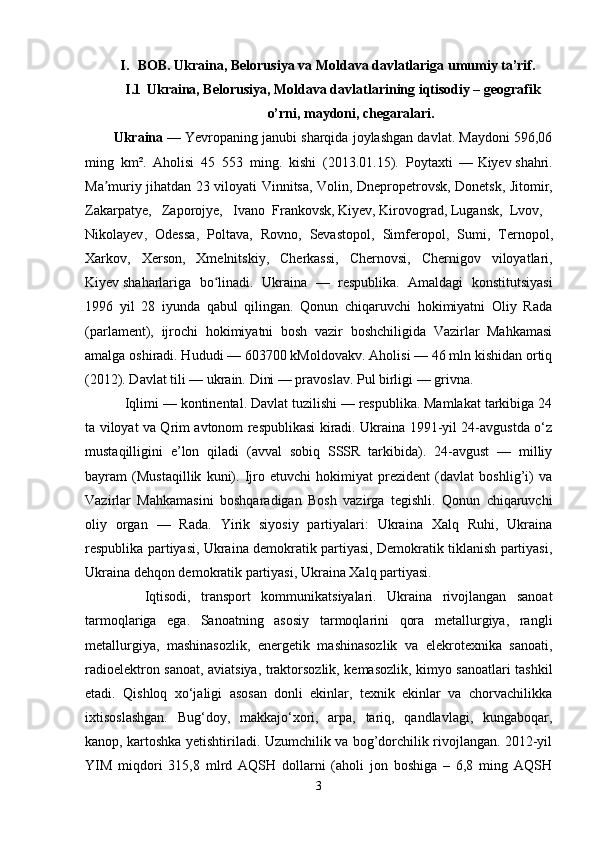 I. BOB. Ukraina, Belorusiya va Moldava davlatlariga umumiy ta’rif.
I.1 Ukraina, Belorusiya, Moldava davlatlarining iqtisodiy – geografik
o’rni, maydoni, chegaralari.
Ukraina   — Yevropaning janubi sharqida joylashgan davlat. Maydoni 596,06
ming   km².   Aholisi   45   553   ming.   kishi   (2013.01.15).   Poytaxti   —   Kiyev   shahri.
Ma muriy jihatdan 23 viloyati  ʼ Vinnitsa ,   Volin ,   Dnepropetrovsk ,   Donetsk ,   Jitomir ,
Zakarpatye ,     Zaporojye,     Ivano   Frankovsk ,   Kiyev ,   Kirovograd ,   Lugansk ,   Lvov ,    
Nikolayev ,     Odessa ,     Poltava ,     Rovno ,     Sevastopol ,     Simferopol ,     Sumi ,     Ternopol ,
Xarkov ,     Xerson ,     Xmelnitskiy ,     Cherkassi ,     Chernovsi ,     Chernigov     viloyatlari,
Kiyev   shaharlariga   bo linadi.  	
ʻ Ukraina   —   respublika.   Amaldagi   konstitutsiyasi
1996   yil   28   iyunda   qabul   qilingan.   Qonun   chiqaruvchi   hokimiyatni   Oliy   Rada
(parlament),   ijrochi   hokimiyatni   bosh   vazir   boshchiligida   Vazirlar   Mahkamasi
amalga oshiradi. Hududi — 603700 kMoldovakv. Aholisi — 46 mln kishidan ortiq
(2012). Davlat tili — ukrain. Dini — pravoslav. Pul birligi — grivna.
   Iqlimi — kontinental. Davlat tuzilishi — respublika. Mamlakat tarkibiga 24
ta viloyat va Qrim avtonom respublikasi kiradi. Ukraina 1991-yil 24-avgustda o‘z
mustaqilligini   e’lon   qiladi   (avval   sobiq   SSSR   tarkibida).   24-avgust   —   milliy
bayram   (Mustaqillik   kuni).   Ijro   etuvchi   hokimiyat   prezident   (davlat   boshlig’i)   va
Vazirlar   Mahkamasini   boshqaradigan   Bosh   vazirga   tegishli.   Qonun   chiqaruvchi
oliy   organ   —   Rada.   Yirik   siyosiy   partiyalari:   Ukraina   Xalq   Ruhi,   Ukraina
respublika partiyasi, Ukraina demokratik partiyasi, Demokratik tiklanish partiyasi,
Ukraina dehqon demokratik partiyasi, Ukraina Xalq partiyasi.
      Iqtisodi,   transport   kommunikatsiyalari.   Ukraina   rivojlangan   sanoat
tarmoqlariga   ega.   Sanoatning   asosiy   tarmoqlarini   qora   metallurgiya,   rangli
metallurgiya,   mashinasozlik,   energetik   mashinasozlik   va   elekrotexnika   sanoati,
radioelektron sanoat, aviatsiya, traktorsozlik, kemasozlik, kimyo sanoatlari tashkil
etadi.   Qishloq   xo‘jaligi   asosan   donli   ekinlar,   texnik   ekinlar   va   chorvachilikka
ixtisoslashgan.   Bug‘doy,   makkajo‘xori,   arpa,   tariq,   qandlavlagi,   kungaboqar,
kanop, kartoshka yetishtiriladi. Uzumchilik va bog’dorchilik rivojlangan. 2012-yil
YIM   miqdori   315,8   mlrd   AQSH   dollarni   (aholi   jon   boshiga   –   6,8   ming   AQSH
3 