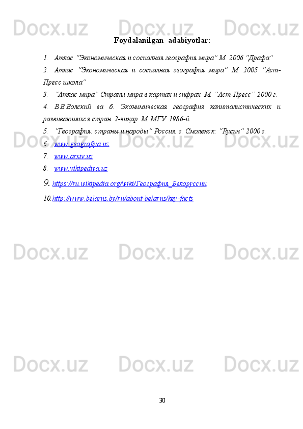 Foydalanilgan  adabiyotlar :
1. Атлас “Экономическая и сосиалная география мира” М. 2006 “Драфа”
2. Атлас   “Экономическая   и   сосиалная   география   мира”   М.   2005   “Аст-
Пресс школа”
3. “Атлас мира” Страны мира в картах и сифрах.  М. “Аст-Пресс” 2000 г.
4. В.В.Волский   ва   б.   Эконимическая   география   капиталистических   и
развиваюшихся стран.  2-чиқар. М. МГУ. 1986-й.
5. “География: страны и народы” Россия. г. Смоленск: “Русич” 2000 г.
6. www.geografiya.uz     
7. www.arxiv.uz   
8. www.vikipediya.uz     
9. https://ru.wikipedia.org/wiki/    География    _   Белоруссии   
10. http://www.belarus.by/ru/about-belarus/key-facts     
30 