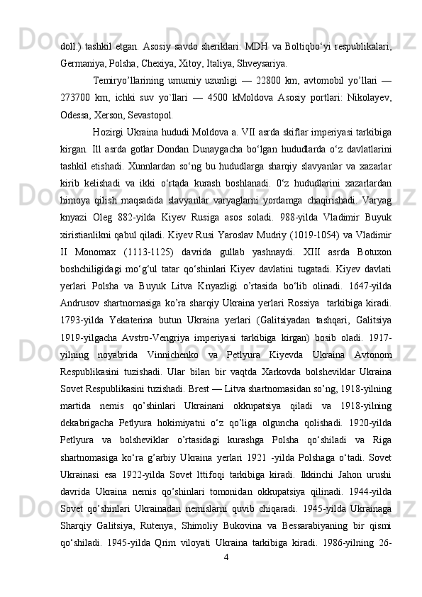 doll.)   tashkil   etgan.   Asosiy   savdo   sheriklari:   MDH   va   Boltiqbo‘yi   respublikalari,
Germaniya, Polsha, Chexiya, Xitoy, Italiya, Shveysariya.
      Temiryo’llarining   umumiy   uzunligi   —   22800   km,   avtomobil   yo’llari   —
273700   km,   ichki   suv   yo`llari   —   4500   kMoldova   Asosiy   portlari:   Nikolayev,
Odessa, Xerson, Sevastopol.
       Hozirgi Ukraina hududi Moldova a. VII asrda skiflar imperiyasi tarkibiga
kirgan.   Ill   asrda   gotlar   Dondan   Dunaygacha   bo‘lgan   hududlarda   o‘z   davlatlarini
tashkil   etishadi.   Xunnlardan   so‘ng   bu   hududlarga   sharqiy   slavyanlar   va   xazarlar
kirib   kelishadi   va   ikki   o‘rtada   kurash   boshlanadi.   0‘z   hududlarini   xazarlardan
himoya   qilish   maqsadida   slavyanlar   varyaglarni   yordamga   chaqirishadi.   Varyag
knyazi   Oleg   882-yilda   Kiyev   Rusiga   asos   soladi.   988-yilda   Vladimir   Buyuk
xiristianlikni  qabul  qiladi. Kiyev Rusi  Yaroslav Mudriy (1019-1054) va Vladimir
II   Monomax   (1113-1125)   davrida   gullab   yashnaydi.   XIII   asrda   Botuxon
boshchiligidagi   mo‘g‘ul   tatar   qo‘shinlari   Kiyev   davlatini   tugatadi.   Kiyev   davlati
yerlari   Polsha   va   Buyuk   Litva   Knyazligi   o’rtasida   bo‘lib   olinadi.   1647-yilda
Andrusov   shartnornasiga   ko’ra   sharqiy   Ukraina   yerlari   Rossiya     tarkibiga   kiradi.
1793-yilda   Yekaterina   butun   Ukraina   yerlari   (Galitsiyadan   tashqari,   Galitsiya
1919-yilgacha   Avstro-Vengriya   imperiyasi   tarkibiga   kirgan)   bosib   oladi.   1917-
yilning   noyabrida   Vinnichenko   va   Petlyura   Kiyevda   Ukraina   Avtonom
Respublikasini   tuzishadi.   Ular   bilan   bir   vaqtda   Xarkovda   bolsheviklar   Ukraina
Sovet Respublikasini tuzishadi. Brest — Litva shartnomasidan so’ng, 1918-yilning
martida   nemis   qo’shinlari   Ukrainani   okkupatsiya   qiladi   va   1918-yilning
dekabrigacha   Petlyura   hokimiyatni   o‘z   qo’liga   olguncha   qolishadi.   1920-yilda
Petlyura   va   bolsheviklar   o’rtasidagi   kurashga   Polsha   qo‘shiladi   va   Riga
shartnomasiga   ko‘ra   g’arbiy   Ukraina   yerlari   1921   -yilda   Polshaga   o‘tadi.   Sovet
Ukrainasi   esa   1922-yilda   Sovet   lttifoqi   tarkibiga   kiradi.   Ikkinchi   Jahon   urushi
davrida   Ukraina   nemis   qo’shinlari   tomonidan   okkupatsiya   qilinadi.   1944-yilda
Sovet   qo’shinlari   Ukrainadan   nemislarni   quvib   chiqaradi.   1945-yilda   Ukrainaga
Sharqiy   Galitsiya,   Rutenya,   Shimoliy   Bukovina   va   Bessarabiyaning   bir   qismi
qo‘shiladi.   1945-yilda   Qrim   viloyati   Ukraina   tarkibiga   kiradi.   1986-yilning   26-
4 