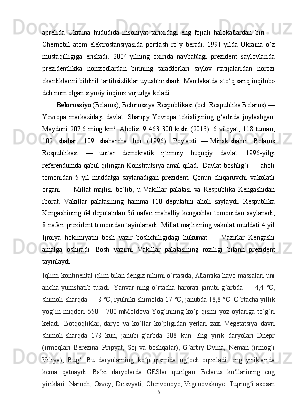aprelida   Ukraina   hududida   insoniyat   tarixidagi   eng   fojiali   halokatlardan   biri   —
Chernobil   atom   elektrostansiyasida   portlash   ro’y   beradi.   1991-yilda   Ukraina   o’z
mustaqilligiga   erishadi.   2004-yilning   oxirida   navbatdagi   prezident   saylovlarida
prezidentlikka   nomzodlardan   birining   tarafdorlari   saylov   rtatijalaridan   norozi
ekanliklarini bildirib tartibsizliklar uyushtirishadi. Mamlakatda «to‘q sariq inqilob»
deb nom olgan siyosiy inqiroz vujudga keladi.
Belorussiya   (Belarus), Belorussiya Respublikasi ( bel.   Respubl і ka Belarus) —
Yevropa   markazidagi   davlat.   Sharqiy   Yevropa   tekisligining   g arbida   joylashgan.ʻ
Maydoni  207,6 ming km 2
. Aholisi  9 463 300 kishi  (2013). 6 viloyat,  118 tuman,
102   shahar,   109   shaharcha   bor   (1996).   Poytaxti   —   Minsk   shahri.   Belarus
Respublikasi   —   unitar   demokratik   ijtimoiy   huquqiy   davlat.   1996-yilgi
referendumda   qabul   qilingan   Konstitutsiya   amal   qiladi.   Davlat   boshlig i   —   aholi	
ʻ
tomonidan   5   yil   muddatga   saylanadigan   prezident.   Qonun   chiqaruvchi   vakolatli
organi   —   Millat   majlisi   bo lib,   u   Vakillar   palatasi   va   Respublika   Kengashidan	
ʻ
iborat.   Vakillar   palatasining   hamma   110   deputatini   aholi   saylaydi.   Respublika
Kengashining 64 deputatidan 56 nafari mahalliy kengashlar  tomonidan saylanadi,
8 nafari prezident tomonidan tayinlanadi. Millat majlisining vakolat muddati 4 yil
Ijroiya   hokimiyatni   bosh   vazir   boshchiligidagi   hukumat   —   Vazirlar   Kengashi
amalga   oshiradi.   Bosh   vazirni   Vakillar   palatasining   roziligi   bilann   prezident
tayinlaydi.
Iqlimi kontinental iqlim bilan dengiz nihimi o rtasida, Atlantika havo massalari uni	
ʻ
ancha   yumshatib   turadi.   Yanvar   ning   o rtacha   harorati   janubi-g arbda   —   4,4	
ʻ ʻ   °C,
shimoli-sharqda — 8   °C, iyulniki shimolda 17   °C, janubda 18,8   °C. O rtacha yillik	
ʻ
yog in  miqdori   550 –  700	
ʻ   mMoldova  Yog inning  ko’p  qismi   yoz oylariga  to g ri	ʻ ʻ ʻ
keladi.   Botqoqliklar,   daryo   va   ko llar   ko pligidan   yerlari   zax.   Vegetatsiya   davri	
ʻ ʻ
shimoli-sharqda   178   kun,   janubi-g arbda   208   kun.   Eng   yirik   daryolari   Dnepr	
ʻ
(irmoqlari   Berezina,   Pripyat,   Soj   va   boshqalar),   G arbiy   Dvina,   Neman   (irmog i	
ʻ ʻ
Viliya),   Bug .   Bu   daryolarning   ko p   qismida   og och   oqiziladi,   eng   yiriklarida	
ʻ ʻ ʻ
kema   qatnaydi.   Ba zi   daryolarda   GESlar   qurilgan.   Belarus   ko llarining   eng	
ʼ ʻ
yiriklari:   Naroch,  Osvey,  Drisvyati,   Chervonoye,  Vigonovskoye.   Tuprog i  asosan	
ʻ
5 