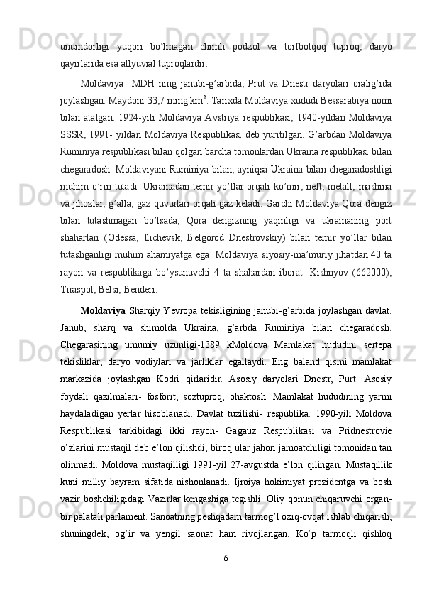 unumdorligi   yuqori   bo lmagan   chimli   podzol   va   torfbotqoq   tuproq,   daryoʻ
qayirlarida esa allyuvial tuproqlardir.
Moldaviya     MDH   ning   janubi-g’arbida,   Prut   va   Dnestr   daryolari   oralig’ida
joylashgan. Maydoni 33,7 ming km 2
. Tarixda Moldaviya xududi Bessarabiya nomi
bilan   atalgan.   1924-yili   Moldaviya   Avstriya   respublikasi,   1940-yildan   Moldaviya
SSSR,  1991-  yildan Moldaviya  Respublikasi  deb  yuritilgan. G’arbdan  Moldaviya
Ruminiya respublikasi bilan qolgan barcha tomonlardan Ukraina respublikasi bilan
chegaradosh. Moldaviyani Ruminiya bilan, ayniqsa Ukraina bilan chegaradoshligi
muhim o’rin tutadi. Ukrainadan temir  yo’llar orqali ko’mir, neft, metall, mashina
va jihozlar, g’alla, gaz quvurlari orqali gaz keladi. Garchi Moldaviya Qora dengiz
bilan   tutashmagan   bo’lsada,   Qora   dengizning   yaqinligi   va   ukrainaning   port
shaharlari   (Odessa,   Ilichevsk,   Belgorod   Dnestrovskiy)   bilan   temir   yo’llar   bilan
tutashganligi  muhim  ahamiyatga ega. Moldaviya siyosiy-ma’muriy jihatdan 40 ta
rayon   va   respublikaga   bo’ysunuvchi   4   ta   shahardan   iborat:   Kishnyov   (662000),
Tiraspol, Belsi, Benderi.
Moldaviya   Sharqiy Yevropa tekisligining janubi-g’arbida joylashgan davlat.
Janub,   sharq   va   shimolda   Ukraina,   g’arbda   Ruminiya   bilan   chegaradosh.
Chegarasining   umumiy   uzunligi-1389   kMoldova   Mamlakat   hududini   sertepa
tekisliklar,   daryo   vodiylari   va   jarliklar   egallaydi.   Eng   baland   qismi   mamlakat
markazida   joylashgan   Kodri   qirlaridir.   Asosiy   daryolari   Dnestr,   Purt.   Asosiy
foydali   qazilmalari-   fosforit,   soztuproq,   ohaktosh.   Mamlakat   hududining   yarmi
haydaladigan   yerlar   hisoblanadi.   Davlat   tuzilishi-   respublika.   1990-yili   Moldova
Respublikasi   tarkibidagi   ikki   rayon-   Gagauz   Respublikasi   va   Pridnestrovie
o’zlarini mustaqil deb e’lon qilishdi, biroq ular jahon jamoatchiligi tomonidan tan
olinmadi.   Moldova   mustaqilligi   1991-yil   27-avgustda   e’lon   qilingan.   Mustaqillik
kuni   milliy   bayram   sifatida   nishonlanadi.   Ijroiya   hokimiyat   prezidentga   va   bosh
vazir boshchiligidagi Vazirlar kengashiga tegishli. Oliy qonun chiqaruvchi organ-
bir palatali parlament. Sanoatning peshqadam tarmog’I oziq-ovqat ishlab chiqarish,
shuningdek,   og’ir   va   yengil   saonat   ham   rivojlangan.   Ko’p   tarmoqli   qishloq
6 