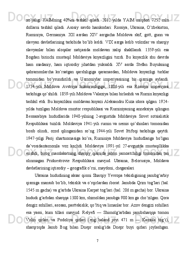 xo’jaligi   YAIMning   40%ni   tashkil   qiladi.   2012   yilda   YAIM   miqdori   7252   mln
dollarni   tashkil   qiladi.   Asosiy   savdo   hamkorlari:   Rossiya,   Ukraina,   O’zbekiston,
Ruminiya,   Germaniya.   XII   asrdan   XIV   asrgacha   Moldova   skif,   gott,   gunn   va
slavyan  davlatlarining tarkibida bo’lib keldi. VIX asrga kelib voloxlar  va sharqiy
slavyanlar   bilan   aloqalar   natijasida   moldavan   xalqi   shakllandi.   1359-yili   esa
Bogdan   birinchi   mustaqil   Moldaviya   knyazligini   tuzdi.   Bu   knyazlik   shu   davrda
ham   madaniy,   ham   iqtisodiy   jihatdan   yuksaldi.   XV   asrda   Stefan   Buyukning
qahramonlarcha   ko’rsatgan   qarshiligiga   qaramasdan,   Moldova   knyazligi   turklar
tomonidan   bo’ysundirildi   va   Usmoniylar   imperiyasining   bir   qismiga   aylandi.
1774-yili   Moldova   Avstriya   hukmronligiga,   1806-yili   esa   Rossiya   imperiyasi
tarkibiga qo’shildi. 1859-yili Moldova Valaxiya bilan birlashdi va Rumin knyazligi
tashkil etdi. Bu knyazlikni moldavan knyazi Aleksandru Kuza idora qilgan. 1924-
yilda   tuzilgan   Moldova   muxtor   respublikasi   va   Ruminiyaning   anneksiya   qilingan
Bessarabiya   hududlarida   1940-yilning   2-avgustida   Moldaviya   Sovet   sotsialistik
Respublikasi   tuzildi.   Moldaviya   1941-yili   rumin   va   nemis   qo’shinlari   tomonidan
bosib   olindi,   ozod   qilinganidan   so’ng   1944-yili   Sovet   Ittifoqi   tarkibiga   qaytdi.
1947-yilgi   Parij   shartnomasiga   ko’ra,   Ruminiya   Moldaviya   hududlariga   bo’lgan
da’vosidantamonila   voz   kechdi.   Moldaviya   1991-yil   27-avgustda   mustaqillikka
erishdi,   biroq   mamlakatning   sharqiy   qismida   jahon   jamoatchiligi   tomonidan   tan
olinmagan   Pridnestrovie   Respublikasi   mavjud.   Ukraina,   Belorusiya,   Moldava
davlatlarining iqtisodiy – geografik o’rni, maydoni, chegaralari
Ukraina   hududining   aksar   qismi   Sharqiy   Yevropa   tekisligining   janubg arbiyʻ
qismiga mansub bo lib, tekislik va o rqirlardan iborat. Janubda Qrim tog lari (bal.	
ʻ ʻ ʻ
1545 m gacha) va g arbda Ukraina Karpat tog lari (bal. 206 m gacha) bor. Ukraina
ʻ ʻ
hududi g arbdan sharqqa 1300 km, shimoldan janubga 900 km ga cho zilgan. Qora	
ʻ ʻ
dengiz sohillari, asosan, pasttekislik; qo ltiq va limanlar bor. Azov dengizi sohillari	
ʻ
esa   yassi,   kum   tillari   mavjud.   Relyefi   —   Shimolg arbdan   janubsharqqa   tomon	
ʻ
Volin   qirlari   va   Podoliya   qirlari   (eng   baland   joyi   471   m   —   Kamula   tog i),	
ʻ
sharqroqda   Janub   Bug   bilan   Dnepr   oralig ida   Dnepr   buyi   qirlari   joylashgan.	
ʻ
7 