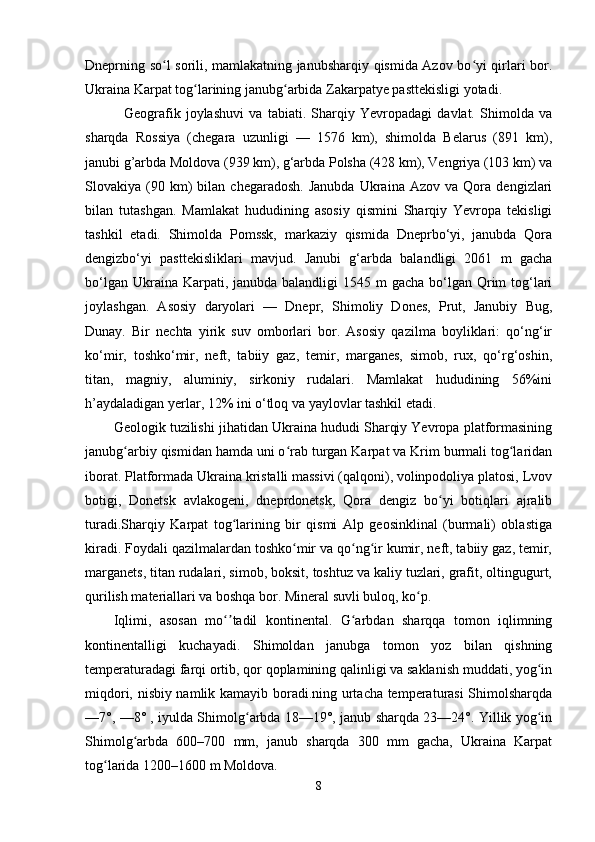 Dneprning so l sorili, mamlakatning janubsharqiy qismida Azov bo yi qirlari bor.ʻ ʻ
Ukraina Karpat tog larining janubg arbida Zakarpatye pasttekisligi yotadi.	
ʻ ʻ
    Geografik   joylashuvi   va   tabiati.   Sharqiy   Yevropadagi   davlat.   Shimolda   va
sharqda   Rossiya   (chegara   uzunligi   —   1576   km),   shimolda   Belarus   (891   km),
janubi g’arbda Moldova (939 km), g‘arbda Polsha (428 km), Vengriya (103 km) va
Slovakiya  (90  km)   bilan   chegaradosh.   Janubda   Ukraina   Azov   va  Qora   dengizlari
bilan   tutashgan.   Mamlakat   hududining   asosiy   qismini   Sharqiy   Yevropa   tekisligi
tashkil   etadi.   Shimolda   Pomssk,   markaziy   qismida   Dneprbo‘yi,   janubda   Qora
dengizbo‘yi   pasttekisliklari   mavjud.   Janubi   g‘arbda   balandligi   2061   m   gacha
bo‘lgan Ukraina Karpati, janubda balandligi  1545 m  gacha  bo‘lgan  Qrim  tog‘lari
joylashgan.   Asosiy   daryolari   —   Dnepr,   Shimoliy   Dones,   Prut,   Janubiy   Bug,
Dunay.   Bir   nechta   yirik   suv   omborlari   bor.   Asosiy   qazilma   boyliklari:   qo‘ng‘ir
ko‘mir,   toshko‘mir,   neft,   tabiiy   gaz,   temir,   marganes,   simob,   rux,   qo‘rg‘oshin,
titan,   magniy,   aluminiy,   sirkoniy   rudalari.   Mamlakat   hududining   56%ini
h’aydaladigan yerlar, 12% ini o‘tloq va yaylovlar tashkil etadi.
Geologik tuzilishi jihatidan Ukraina hududi Sharqiy Yevropa platformasining
janubg arbiy qismidan hamda uni o rab turgan Karpat va Krim burmali tog laridan	
ʻ ʻ ʻ
iborat. Platformada Ukraina kristalli massivi (qalqoni), volinpodoliya platosi, Lvov
botigi,   Donetsk   avlakogeni,   dneprdonetsk,   Qora   dengiz   bo yi   botiqlari   ajralib	
ʻ
turadi.Sharqiy   Karpat   tog larining   bir   qismi   Alp   geosinklinal   (burmali)   oblastiga	
ʻ
kiradi. Foydali qazilmalardan toshko mir va qo ng ir kumir, neft, tabiiy gaz, temir,	
ʻ ʻ ʻ
marganets, titan rudalari, simob, boksit, toshtuz va kaliy tuzlari, grafit, oltingugurt,
qurilish materiallari va boshqa bor. Mineral suvli buloq, ko p.	
ʻ
Iqlimi,   asosan   mo tadil   kontinental.   G arbdan   sharqqa   tomon   iqlimning	
ʻʼ ʻ
kontinentalligi   kuchayadi.   Shimoldan   janubga   tomon   yoz   bilan   qishning
temperaturadagi farqi ortib, qor qoplamining qalinligi va saklanish muddati, yog in	
ʻ
miqdori, nisbiy namlik kamayib boradi.ning urtacha temperaturasi Shimolsharqda
—7°, —8° , iyulda Shimolg arbda 18—19°, janub sharqda 23—24°. Yillik yog in	
ʻ ʻ
Shimolg arbda   600–700   mm,   janub   sharqda   300   mm   gacha,   Ukraina   Karpat	
ʻ
tog larida 1200–1600 m Moldova.	
ʻ
8 