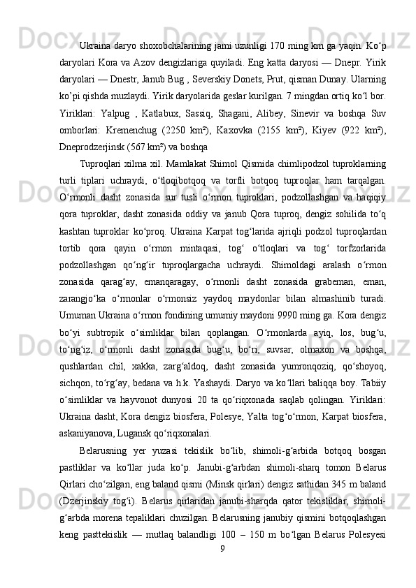 Ukraina daryo shoxobchalarining jami uzunligi 170 ming km ga yaqin. Ko pʻ
daryolari  Kora va Azov dengizlariga quyiladi. Eng katta daryosi  — Dnepr. Yirik
daryolari — Dnestr, Janub Bug , Severskiy Donets, Prut, qisman Dunay. Ularning
ko’pi qishda muzlaydi. Yirik daryolarida geslar kurilgan. 7 mingdan ortiq ko l bor.	
ʻ
Yiriklari:   Yalpug   ,   Katlabux,   Sassiq,   Shagani,   Alibey,   Sinevir   va   boshqa   Suv
omborlari:   Kremenchug   (2250   km²),   Kaxovka   (2155   km²),   Kiyev   (922   km²),
Dneprodzerjinsk (567 km²) va boshqa
Tuproqlari  xilma xil. Mamlakat  Shimol  Qismida chimlipodzol  tuproklarning
turli   tiplari   uchraydi,   o tloqibotqoq   va   torfli   botqoq   tuproqlar   ham   tarqalgan.	
ʻ
O rmonli   dasht   zonasida   sur   tusli   o rmon   tuproklari,   podzollashgan   va   haqiqiy	
ʻ ʻ
qora   tuproklar,   dasht   zonasida   oddiy   va   janub   Qora   tuproq,   dengiz   sohilida   to q	
ʻ
kashtan   tuproklar   ko proq.   Ukraina   Karpat   tog larida   ajriqli   podzol   tuproqlardan	
ʻ ʻ
tortib   qora   qayin   o rmon   mintaqasi,   tog   o tloqlari   va   tog   torfzorlarida
ʻ ʻ ʻ ʻ
podzollashgan   qo ng ir   tuproqlargacha   uchraydi.   Shimoldagi   aralash   o rmon	
ʻ ʻ ʻ
zonasida   qarag ay,   emanqaragay,   o rmonli   dasht   zonasida   grabeman,   eman,	
ʻ ʻ
zarangjo ka   o rmonlar   o rmonsiz   yaydoq   maydonlar   bilan   almashinib   turadi.	
ʻ ʻ ʻ
Umuman Ukraina o rmon fondining umumiy maydoni 9990 ming ga. Kora dengiz	
ʻ
bo yi   subtropik   o simliklar   bilan   qoplangan.   O rmonlarda   ayiq,   los,   bug u,	
ʻ ʻ ʻ ʻ
to ng iz,   o rmonli   dasht   zonasida   bug u,   bo ri,   suvsar,   olmaxon   va   boshqa,
ʻ ʻ ʻ ʻ ʻ
qushlardan   chil,   xakka,   zarg aldoq,   dasht   zonasida   yumronqoziq,   qo shoyoq,	
ʻ ʻ
sichqon, to rg ay, bedana va h.k. Yashaydi. Daryo va ko llari baliqqa boy. Tabiiy	
ʻ ʻ ʻ
o simliklar   va   hayvonot   dunyosi   20   ta   qo riqxonada   saqlab   qolingan.   Yiriklari:	
ʻ ʻ
Ukraina  dasht, Kora dengiz biosfera, Polesye,  Yalta tog o rmon, Karpat  biosfera,	
ʻ ʻ
askaniyanova, Lugansk qo riqxonalari.	
ʻ
Belarusning   yer   yuzasi   tekislik   bo lib,   shimoli-g arbida   botqoq   bosgan	
ʻ ʻ
pastliklar   va   ko llar   juda   ko p.   Janubi-g arbdan   shimoli-sharq   tomon   Belarus	
ʻ ʻ ʻ
Qirlari cho zilgan, eng baland qismi (Minsk qirlari) dengiz sathidan 345 m baland	
ʻ
(Dzerjinskiy   tog i).   Belarus   qirlaridan   janubi-sharqda   qator   tekisliklar,   shimoli-	
ʻ
g arbda  morena  tepaliklari   chuzilgan.  Belarusning   janubiy  qismini   botqoqlashgan	
ʻ
keng   pasttekislik   —   mutlaq   balandligi   100   –   150   m   bo lgan   Belarus   Polesyesi	
ʻ
9 
