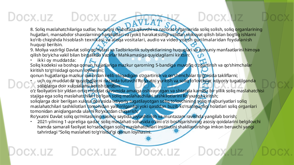 8. Soliq maslahatchilariga sudlar, huquqni muhofaza qiluvchi va nazorat organlarida soliq solish, soliq organlarining 
hujjatlari, mansabdor shaxslarning harakatlari va (yoki) harakatsizligi ustidan shikoyat qilish bilan bogʻliq ishlarni 
koʻrib chiqishda  hisoblash t ex nik asi v a a loqa v osit al ari, audio v a  v ideo y ozish quri lmalaridan foy dalanish 
huquqi  berilsin.
9. Moliya vazirligi Davlat soliq qoʻmitasi va Tadbirkorlik subyektlarining huquqlari va qonuniy manfaatlarini himoya 
qilish boʻyicha vakil bilan birgalikda Vazirlar Mahkamasiga quyidagilarni kiritsin:
•
ik k i oy  muddat da :
Soliq kodeksi va boshqa qonun hujjatlariga mazkur qarorning 5-bandiga muvofiq oʻzgartirish va qoʻshimchalar 
kiritish toʻgʻrisidagi qonun loyihasini;
qonun hujjatlariga mazkur qarordan kelib chiqadigan oʻzgartirish va qoʻshimchalar toʻgʻrisida takliflarni;
•
uch oy  muddat da  quyidagilarni nazarda tutuvchi Roʻyxatni yuritish va soliq toʻlovchilar ixtiyoriy tugatilganda 
soliqlarga doir xulosalarni berish tartibini:
oʻz faoliyatini bir yildan ortiq muddat davomida amalga oshirayotgan va shtatida kamida bir yillik soliq maslahatchisi 
stajiga ega soliq maslahatchilari boʻlgan soliq maslahatchilari tashkilotlarini Roʻyxatga kiritish;
soliqlarga doir berilgan xulosa doirasida ixtiyoriy tugatilayotgan soliq toʻlovchining soliq majburiyatlari soliq 
maslahatchilari tashkilotlari tomonidan yashirilganligi yoki qasddan buzib koʻrsatilganligi holatlari soliq organlari 
tomonidan aniqlanganda ularni Roʻyxatdan chiqarish;
Roʻyxatni Davlat soliq qoʻmitasining rasmiy saytida joylashtirish va muntazam ravishda yangilab borish;
•
2021-y il ning 1-a prel iga qadar  soliq maslahati sohasida oʻzini oʻzi boshqarishning asosiy qoidalarini belgilovchi 
hamda samarali faoliyat koʻrsatadigan soliq maslahatchilari institutini shakllantirishga imkon beruvchi yangi 
tahrirdagi “Soliq maslahati toʻgʻrisida”gi qonun loyihasini.                 