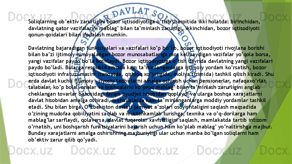 Soliqlarning ob’ektiv zarurligini bozor iqtisodiyotiga o’tish sharoitida ikki holatda: birinchidan, 
davlatning qator vazifalarini mablag’ bilan ta’minlash zarurligi, ikkinchidan, bozor iqtisodiyoti 
qonun-qoidalari bilan ifodalash mumkin.
Davlatning bajaradigan funktsiyalari va vazifalari ko’p bo’lib, bozor iqtisodiyoti rivojlana borishi 
bilan ba’zi ijtimoiy himoyalangan bozor munosabatlariga mos kelmaydigan vazifalar yo’qola borsa, 
yangi vazifalar paydo bo’la boshlaydi. Bozor iqtisodiyotiga o’tish davrida davlatning yangi vazifalari 
paydo bo’ladi. Bularga respublikamizda kam ta’minlanganlarga ijtimoiy yordam ko’rsatish, bozor 
iqtisodiyoti infratuzilmasini (sanoatda, qishloq xo’jaligida, moliya tizimida) tashkil qilish kiradi. Shu 
erda davlat kuchli ijtimoiy - siyosiy tadbirlarni amalga oshirish uchun pensionerlar, nafaqaxo’rlar, 
talabalar, ko’p bolali onalar va boshqalarni ko’proq mablag’ bilan ta’minlash zarurligini anglab 
cheklangan tovarlar bahosidagi farqni byudjet hisobidan qoplaydi va ularga boshqa xarajatlarni 
davlat hisobidan amalga oshiradi, mahallalarda kam ta’minlanganlarga moddiy yordamlar tashkil 
etadi. Shu bilan birga, O’zbekiston davlati jamiyat a’zolari osoyishtaligini saqlash maqsadida 
o’zining mudofaa qobiliyatini saqlab va mustahkamlab turishga, texnika va o’q-dorilarga ham 
mablag’lar sarflaydi, qolaversa, davlat fuqarolar xavfsizligini saqlash, mamlakatda tartib intizom 
o’rnatish, uni boshqarish funktsiyalarini bajarish uchun ham ko’plab mablag’ yo’naltirishga majbur. 
Bunday xarajatlarni amalga oshirishning majburiyligi ular uchun manba bo’lgan soliqlarni ham 
ob’ektiv zarur qilib qo’yadi.                 