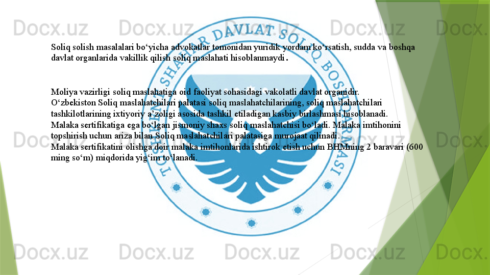 Moliya vazirligi soliq maslahatiga oid faoliyat sohasidagi vakolatli davlat organidir.
O‘zbekiston Soliq maslahatchilari palatasi soliq maslahatchilarining, soliq maslahatchilari 
tashkilotlarining ixtiyoriy a’zoligi asosida tashkil etiladigan kasbiy birlashmasi hisoblanadi.
Malaka sertifikatiga ega bo‘lgan jismoniy shaxs soliq maslahatchisi bo‘ladi. Malaka imtihonini 
topshirish uchun ariza bilan Soliq maslahatchilari palatasiga murojaat qilinadi.
Malaka sertifikatini olishga doir malaka imtihonlarida ishtirok etish uchun BHMning 2 baravari (600 
ming so‘m) miqdorida yig‘im to‘lanadi. Soliq solish masalalari bo‘yicha advokatlar tomonidan yuridik yordam ko‘rsatish, sudda va boshqa 
davlat organlarida vakillik qilish soliq maslahati hisoblanmaydi .                 