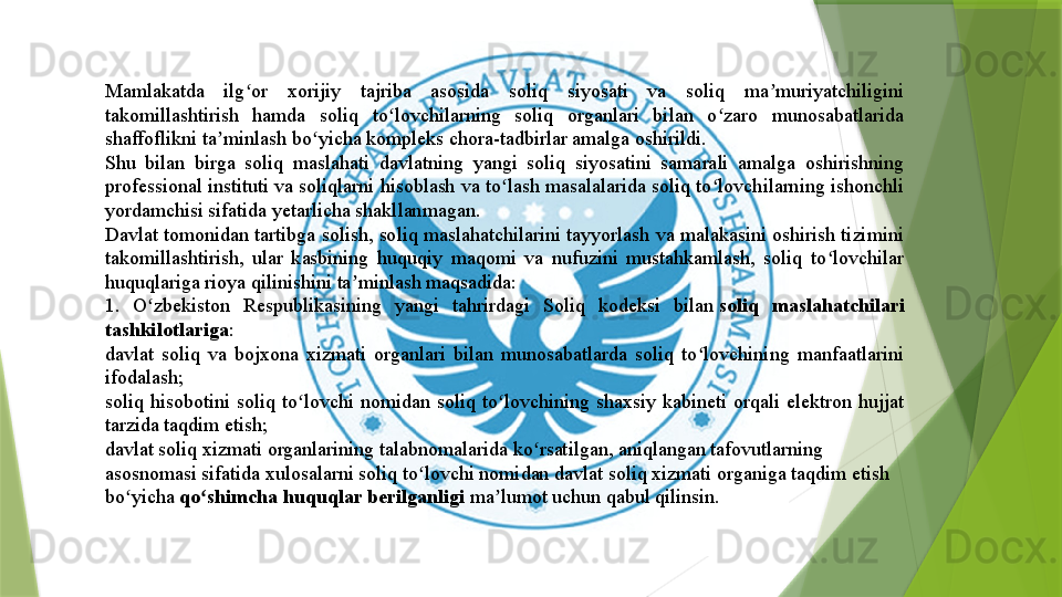 Mamlakatda  ilg or  xorijiy  tajriba  asosida  soliq  siyosati  va  soliq  ma muriyatchiligini ʻ ʼ
takomillashtirish  hamda  soliq  to lovchilarning  soliq  organlari  bilan  o zaro  munosabatlarida 	
ʻ ʻ
shaffoflikni ta minlash bo yicha kompleks chora-tadbirlar amalga oshirildi.	
ʼ ʻ
Shu  bilan  birga  soliq  maslahati  davlatning  yangi  soliq  siyosatini  samarali  amalga  oshirishning 
professional instituti va soliqlarni hisoblash va to lash masalalarida soliq to lovchilarning ishonchli 	
ʻ ʻ
yordamchisi sifatida yetarlicha shakllanmagan.
Davlat tomonidan tartibga solish, soliq maslahatchilarini tayyorlash va malakasini oshirish tizimini 
takomillashtirish,  ular  kasbining  huquqiy  maqomi  va  nufuzini  mustahkamlash,  soliq  to lovchilar 	
ʻ
huquqlariga rioya qilinishini ta minlash maqsadida:	
ʼ
1.  O zbekiston  Respublikasining  yangi  tahrirdagi  Soliq  kodeksi  bilan	
 	ʻ soliq  maslahatchilari 
tashkilotlariga :
davlat  soliq  va  bojxona  xizmati  organlari  bilan  munosabatlarda  soliq  to lovchining  manfaatlarini 	
ʻ
ifodalash;
soliq  hisobotini  soliq  to lovchi  nomidan  soliq  to lovchining  shaxsiy  kabineti  orqali  elektron  hujjat 	
ʻ ʻ
tarzida taqdim etish;
davlat soliq xizmati organlarining talabnomalarida ko rsatilgan, aniqlangan tafovutlarning 	
ʻ
asosnomasi sifatida xulosalarni soliq to lovchi nomidan davlat soliq xizmati organiga taqdim etish 	
ʻ
bo yicha	
 	ʻ qo shimcha huquqlar berilganligi	 	ʻ ma lumot uchun qabul qilinsin.	ʼ                 