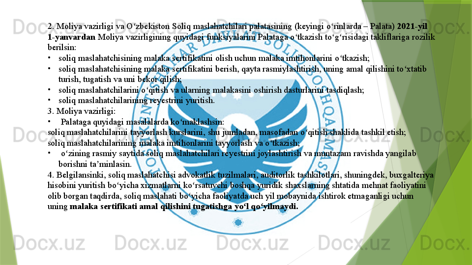 2. Moliya vazirligi va O zbekiston Soliq maslahatchilari palatasining (keyingi o rinlarda – Palata) 	ʻ ʻ 2021-yil 
1-yanvardan	
  Moliya vazirligining quyidagi funksiyalarini Palataga o tkazish to g risidagi takliflariga rozilik 	ʻ ʻ ʻ
berilsin:
•
soliq maslahatchisining malaka sertifikatini olish uchun malaka imtihonlarini o tkazish;	
ʻ
•
soliq maslahatchisining malaka sertifikatini berish, qayta rasmiylashtirish, uning amal qilishini to xtatib 	
ʻ
turish, tugatish va uni bekor qilish;
•
soliq maslahatchilarini o qitish va ularning malakasini oshirish dasturlarini tasdiqlash;	
ʻ
•
soliq maslahatchilarining reyestrini yuritish.
3. Moliya vazirligi:
•
  Palataga quyidagi masalalarda ko maklashsin:	
ʻ
soliq maslahatchilarini tayyorlash kurslarini, shu jumladan, masofadan o qitish shaklida tashkil etish;	
ʻ
soliq maslahatchilarining malaka imtihonlarini tayyorlash va o tkazish;	
ʻ
•
  o zining rasmiy saytida soliq maslahatchilari reyestrini joylashtirish va muntazam ravishda yangilab	
ʻ  
borishni ta minlasin.	
ʼ
4. Belgilansinki, soliq maslahatchisi advokatlik tuzilmalari, auditorlik tashkilotlari, shuningdek, buxgalteriya 
hisobini yuritish bo yicha xizmatlarni ko rsatuvchi boshqa yuridik shaxslarning shtatida mehnat faoliyatini 	
ʻ ʻ
olib borgan taqdirda, soliq maslahati bo yicha faoliyatda uch yil mobaynida ishtirok etmaganligi uchun 	
ʻ
uning	
  malaka sertifikati amal qilishini tugatishga yo l qo yilmaydi.	ʻ ʻ                 