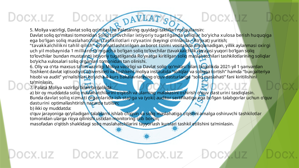 5. Moliya vazirligi, Davlat soliq qoʻmitasi va Palataning quyidagi takliflari maʼqullansin:
Davlat soliq qoʻmitasi tomonidan  Soliq t oʻl ov chilar ix t iy oriy  t uga t ilganda  sol iqlar boʻy i cha x ulosa berish huquqiga 
ega  boʻlgan sol iq m asl ahat chil ari t ashk i lot l ari  roʻy xat ini  (keyingi oʻrinlarda – Roʻyxat) yuritish;
“ t av a k k alchilik ni t ahli l qilish”  av t omat lasht iri lgan ax borot  t izimi  vositasida aniqlanadigan, yillik aylanmasi  ox irgi 
uch y il mobay ni da 1 mi lliard soʻmgacha  boʻlgan soliq toʻlovchilar (tavakkalchilik darajasi yuqori boʻlgan soliq 
toʻlovchilar bundan mustasno) ixtiyoriy tugatilganda Roʻyxatga kiritilgan soliq maslahatchilari tashkilotlarining soliqlar 
boʻyicha xulosalari soliq organlari tomonidan tan olinishi.
6. Oliy va oʻrta maxsus taʼlim vazirligi Moliya vazirligi va Davlat soliq qoʻmitasi bilan birgalikda 2021-yil 1-yanvardan 
Toshkent davlat iqtisodiyot universiteti va Toshkent moliya institutida “soliqlar va soliqqa tortish” hamda “buxgalteriya 
hisobi va audit” yoʻnalishlari boʻyicha 4-kurs bakalavriatining oʻquv dasturlariga “soliq maslahati” fani kiritilishini 
taʼminlasin.
7. Palata Moliya vazirligi bilan birgalikda:
a) bir oy muddatda soliq maslahatchilarini oʻqitish va ularning malakasini oshirish  oʻquv  dast urini  tasdiqlasin. 
Bunda  da v lat  soliq xi zmat i  organlarida ish st aji ga   va (yoki) auditor sertifikatiga ega boʻlgan talabgorlar uchun  oʻquv  
dast urini  optimallashtirish nazarda tutilsin;
b) ikki oy muddatda:
oʻquv jarayoniga qoʻyiladigan talablarni ishlab chiqsin va soliq maslahatiga oʻqishni amalga oshiruvchi tashkilotlar 
tomonidan ularga rioya qilinishi ustidan monitoring olib borsin;
masofadan oʻqitish shaklidagi soliq maslahatchilarini tayyorlash kurslari tashkil etilishini taʼminlasin.                 