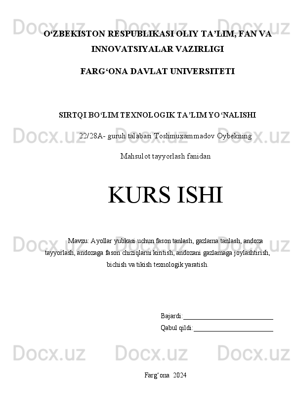 O‘ZBEKISTON RESPUBLIKASI OLIY TA’LIM, FAN VA
INNOVATSIYALAR VAZIRLIGI
FARG‘ONA DAVLAT UNIVERSITETI
SIRTQI BO‘LIM TEXNOLOGIK TA’LIM YO‘NALISHI
22/28A- guruh talabasi  Toshmuxammadov Oybekning
Mahsulot tayyorlash fanidan
KURS ISHI
Mavzu: Ayollar yubkasi uchun fason tanlash, gazlama tanlash, andoza
tayyorlash, andozaga fason chiziqlarni kiritish, andozani gazlamaga joylashtirish,
bichish va tikish texnologik yaratish.
Bajardi: __________________________
Qabul qildi: _______________________
Farg ‘ ona    2024 