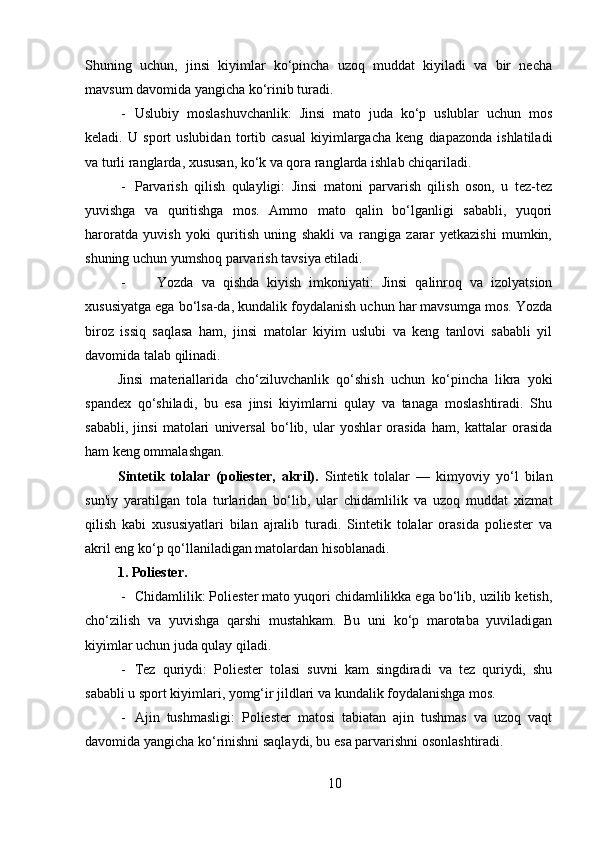 Shuning   uchun,   jinsi   kiyimlar   ko‘pincha   uzoq   muddat   kiyiladi   va   bir   necha
mavsum davomida yangicha ko‘rinib turadi.
- Uslubiy   moslashuvchanlik:   Jinsi   mato   juda   ko‘p   uslublar   uchun   mos
keladi.   U   sport   uslubidan   tortib   casual   kiyimlargacha   keng   diapazonda   ishlatiladi
va turli ranglarda, xususan, ko‘k va qora ranglarda ishlab chiqariladi.
- Parvarish   qilish   qulayligi:   Jinsi   matoni   parvarish   qilish   oson,   u   tez-tez
yuvishga   va   quritishga   mos.   Ammo   mato   qalin   bo‘lganligi   sababli,   yuqori
haroratda   yuvish   yoki   quritish   uning   shakli   va   rangiga   zarar   yetkazishi   mumkin,
shuning uchun yumshoq parvarish tavsiya etiladi.
- Yozda   va   qishda   kiyish   imkoniyati:   Jinsi   qalinroq   va   izolyatsion
xususiyatga ega bo‘lsa-da, kundalik foydalanish uchun har mavsumga mos. Yozda
biroz   issiq   saqlasa   ham,   jinsi   matolar   kiyim   uslubi   va   keng   tanlovi   sababli   yil
davomida talab qilinadi.
Jinsi   materiallarida   cho‘ziluvchanlik   qo‘shish   uchun   ko‘pincha   likra   yoki
spandex   qo‘shiladi,   bu   esa   jinsi   kiyimlarni   qulay   va   tanaga   moslashtiradi.   Shu
sababli,   jinsi   matolari   universal   bo‘lib,   ular   yoshlar   orasida   ham,   kattalar   orasida
ham keng ommalashgan .
Sintetik   tolalar   (poliester,   akril) .   Sintetik   tolalar   —   kimyoviy   yo‘l   bilan
sun'iy   yaratilgan   tola   turlaridan   bo‘lib,   ular   chidamlilik   va   uzoq   muddat   xizmat
qilish   kabi   xususiyatlari   bilan   ajralib   turadi.   Sintetik   tolalar   orasida   poliester   va
akril eng ko‘p qo‘llaniladigan matolardan hisoblanadi.
1. Poliester .
- Chidamlilik: Poliester mato yuqori chidamlilikka ega bo‘lib, uzilib ketish,
cho‘zilish   va   yuvishga   qarshi   mustahkam.   Bu   uni   ko‘p   marotaba   yuviladigan
kiyimlar uchun juda qulay qiladi.
- Tez   quriydi:   Poliester   tolasi   suvni   kam   singdiradi   va   tez   quriydi,   shu
sababli u sport kiyimlari, yomg‘ir jildlari va kundalik foydalanishga mos.
- Ajin   tushmasligi:   Poliester   matosi   tabiatan   ajin   tushmas   va   uzoq   vaqt
davomida yangicha ko‘rinishni saqlaydi, bu esa parvarishni osonlashtiradi.
10 