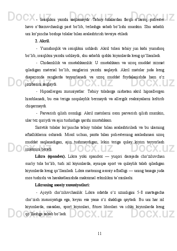 - Issiqlikni   yaxshi   saqlamaydi:   Tabiiy   tolalardan   farqli   o‘laroq,   poliester
havo   o‘tkazuvchanligi   past   bo‘lib,   terlashga   sabab   bo‘lishi   mumkin.   Shu   sababli
uni ko‘pincha boshqa tolalar bilan aralashtirish tavsiya etiladi
2. Akril .
- Yumshoqlik   va   issiqlikni   ushlash:   Akril   tolasi   tabiiy   jun   kabi   yumshoq
bo‘lib, issiqlikni yaxshi ushlaydi, shu sababli qishki kiyimlarda keng qo‘llaniladi.
- Chidamlilik   va   mustahkamlik:   U   mustahkam   va   uzoq   muddat   xizmat
qiladigan   material   bo‘lib,   ranglarini   yaxshi   saqlaydi.   Akril   matolar   juda   keng
diapazonda   ranglarda   tayyorlanadi   va   uzoq   muddat   foydalanishda   ham   o‘z
jozibasini saqlaydi.
- Hipoallergen   xususiyatlar:   Tabiiy   tolalarga   nisbatan   akril   hipoallergen
hisoblanadi,   bu   esa   teriga   noqulaylik   bermaydi   va   allergik   reaksiyalarni   keltirib
chiqarmaydi.
- Parvarish   qilish   osonligi:   Akril   matolarni   oson   parvarish   qilish   mumkin,
ular tez quriydi va ajin tushishga qarshi mustahkam .
Sintetik   tolalar   ko‘pincha   tabiiy   tolalar   bilan   aralashtiriladi   va   bu   ularning
afzalliklarini   oshiradi.   Misol   uchun,   paxta   bilan   poliesterning   aralashmasi   uzoq
muddat   saqlanadigan,   ajin   tushmaydigan,   lekin   teriga   qulay   kiyim   tayyorlash
imkonini beradi.
Likra   (spandex).   Likra   yoki   spandex   —   yuqori   darajada   cho‘ziluvchan
sun'iy   tola   bo‘lib,   turli   xil   kiyimlarda,   ayniqsa   sport   va   qulaylik   talab   qiladigan
kiyimlarda keng qo‘llaniladi. Likra matoning asosiy afzalligi — uning tanaga juda
mos tushishi va harakatlanishda maksimal erkinlikni ta’minlashi.
Likraning asosiy xususiyatlari:
- Ajoyib   cho‘ziluvchanlik:   Likra   odatda   o‘z   uzunligini   5-8   martagacha
cho‘zish   xususiyatiga   ega,   keyin   esa   yana   o‘z   shakliga   qaytadi.   Bu   uni   har   xil
kiyimlarda,   masalan,   sport   kiyimlari,   fitnes   liboslari   va   ichki   kiyimlarda   keng
qo‘llashga sabab bo‘ladi.
11 