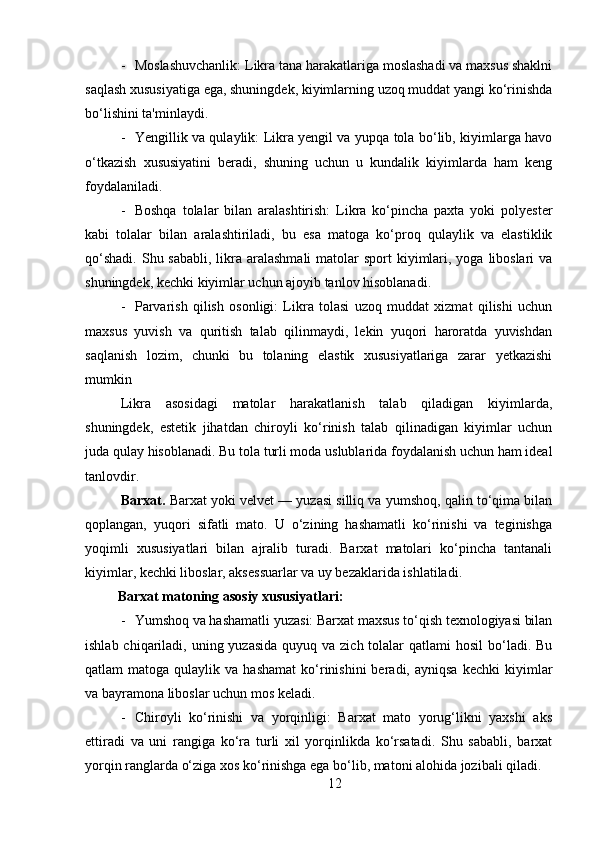 - Moslashuvchanlik: Likra tana harakatlariga moslashadi va maxsus shaklni
saqlash xususiyatiga ega, shuningdek, kiyimlarning uzoq muddat yangi ko‘rinishda
bo‘lishini ta'minlaydi.
- Yengillik va qulaylik: Likra yengil va yupqa tola bo‘lib, kiyimlarga havo
o‘tkazish   xususiyatini   beradi,   shuning   uchun   u   kundalik   kiyimlarda   ham   keng
foydalaniladi.
- Boshqa   tolalar   bilan   aralashtirish:   Likra   ko‘pincha   paxta   yoki   polyester
kabi   tolalar   bilan   aralashtiriladi,   bu   esa   matoga   ko‘proq   qulaylik   va   elastiklik
qo‘shadi.  Shu sababli, likra aralashmali  matolar  sport  kiyimlari, yoga  liboslari  va
shuningdek, kechki kiyimlar uchun ajoyib tanlov hisoblanadi.
- Parvarish   qilish   osonligi:   Likra   tolasi   uzoq   muddat   xizmat   qilishi   uchun
maxsus   yuvish   va   quritish   talab   qilinmaydi,   lekin   yuqori   haroratda   yuvishdan
saqlanish   lozim,   chunki   bu   tolaning   elastik   xususiyatlariga   zarar   yetkazishi
mumkin
Likra   asosidagi   matolar   harakatlanish   talab   qiladigan   kiyimlarda,
shuningdek,   estetik   jihatdan   chiroyli   ko‘rinish   talab   qilinadigan   kiyimlar   uchun
juda qulay hisoblanadi. Bu tola turli moda uslublarida foydalanish uchun ham ideal
tanlovdir.
Barxat.  Barxat yoki velvet — yuzasi silliq va yumshoq, qalin to‘qima bilan
qoplangan,   yuqori   sifatli   mato.   U   o‘zining   hashamatli   ko‘rinishi   va   teginishga
yoqimli   xususiyatlari   bilan   ajralib   turadi.   Barxat   matolari   ko‘pincha   tantanali
kiyimlar, kechki liboslar, aksessuarlar va uy bezaklarida ishlatiladi.
Barxat matoning asosiy xususiyatlari:
- Yumshoq va hashamatli yuzasi: Barxat maxsus to‘qish texnologiyasi bilan
ishlab chiqariladi, uning yuzasida  quyuq va zich tolalar  qatlami  hosil  bo‘ladi. Bu
qatlam   matoga  qulaylik  va  hashamat   ko‘rinishini  beradi,  ayniqsa   kechki  kiyimlar
va bayramona liboslar uchun mos keladi.
- Chiroyli   ko‘rinishi   va   yorqinligi:   Barxat   mato   yorug‘likni   yaxshi   aks
ettiradi   va   uni   rangiga   ko‘ra   turli   xil   yorqinlikda   ko‘rsatadi.   Shu   sababli,   barxat
yorqin ranglarda o‘ziga xos ko‘rinishga ega bo‘lib, matoni alohida jozibali qiladi.
12 