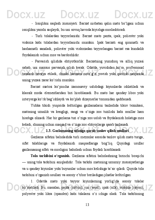 - Issiqlikni   saqlash   xususiyati:   Barxat   nisbatan   qalin   mato   bo‘lgani   uchun
issiqlikni yaxshi saqlaydi, bu uni sovuq havoda kiyishga moslashtiradi.
- Turli   tolalardan   tayyorlanishi:   Barxat   mato   paxta,   ipak,   poliester   yoki
viskoza   kabi   tolalardan   tayyorlanishi   mumkin.   Ipak   barxati   eng   qimmatli   va
hashamatli   sanaladi,   poliester   yoki   viskozadan   tayyorlangan   barxat   esa   kundalik
foydalanish uchun mos va bardoshlidir.
- Parvarish   qilishda   ehtiyotkorlik:   Barxatning   yumshoq   va   silliq   yuzasi
sabab,   uni   maxsus   parvarish   qilish   kerak.   Odatda,   yuvishdan   ko‘ra,   professional
tozalash   tavsiya   etiladi,   chunki   barxatni   noto‘g‘ri   yuvish   yoki   quritish   natijasida
uning yuzasi zarar ko‘rishi mumkin
Barxat   matosi   ko‘pincha   zamonaviy   uslubdagi   kiyimlarda   ishlatiladi   va
klassik   moda   elementlaridan   biri   hisoblanadi.   Bu   mato   har   qanday   libos   yoki
interyerga ko‘rk bag‘ishlaydi va ko‘plab dizaynerlar tomonidan qadrlanadi.
Yubka   tikish   yuqorida   keltirilgan   gazlamalarni   tanlashda   tikuv   texnikasi,
matoning   uzunlik   va   kengligi,   rangi   va   o‘ziga   xos   tuzilishi   kabi   omillar   ham
hisobga olinadi. Har bir gazlama turi o‘ziga xos uslub va foydalanish holatiga mos
keladi, shuning uchun maqsad va o‘ziga xos ehtiyojlarga qarab tanlanadi.
1 .3. Gazlamaning sifatiga qarab tanlov qilish usullari
Gazlama sifatini baholashda turli mezonlar asosida tanlov qilish mato turiga,
sifat   talablariga   va   foydalanish   maqsadlariga   bog‘liq.   Quyidagi   usullar
gazlamaning sifati va mosligini baholash uchun foydali hisoblanadi:
Tola   tarkibini   o‘rganish .   Gazlama   sifatini   baholashning   birinchi   bosqichi
— uning tola tarkibini aniqlashdir. Tola tarkibi matoning umumiy xususiyatlariga
va u qanday kiyimlar yoki buyumlar uchun mos kelishiga ta’sir qiladi. Quyida tola
tarkibini o‘rganish usullari va asosiy e’tibor beriladigan jihatlar keltirilgan:
1.   Odatda   mato   yoki   tayyor   kiyimlarning   yorlig‘ida   asosiy   tolalar
ko‘rsatiladi.  Bu,  masalan,  paxta  (cotton),  jun (wool),  ipak (silk), viskoza   (rayon),
polyester   yoki   likra   (spandex)   kabi   tolalarni   o‘z   ichiga   oladi.   Tola   tarkibining
13 