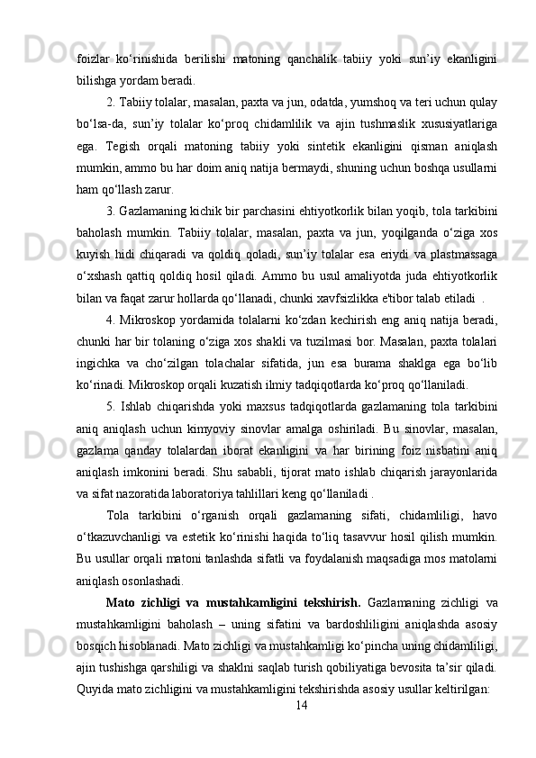 foizlar   ko‘rinishida   berilishi   matoning   qanchalik   tabiiy   yoki   sun’iy   ekanligini
bilishga yordam beradi.
2. Tabiiy tolalar, masalan, paxta va jun, odatda, yumshoq va teri uchun qulay
bo‘lsa-da,   sun’iy   tolalar   ko‘proq   chidamlilik   va   ajin   tushmaslik   xususiyatlariga
ega.   Tegish   orqali   matoning   tabiiy   yoki   sintetik   ekanligini   qisman   aniqlash
mumkin, ammo bu har doim aniq natija bermaydi, shuning uchun boshqa usullarni
ham qo‘llash zarur.
3. Gazlamaning kichik bir parchasini ehtiyotkorlik bilan yoqib, tola tarkibini
baholash   mumkin.   Tabiiy   tolalar,   masalan,   paxta   va   jun,   yoqilganda   o‘ziga   xos
kuyish   hidi   chiqaradi   va   qoldiq   qoladi,   sun’iy   tolalar   esa   eriydi   va   plastmassaga
o‘xshash   qattiq   qoldiq   hosil   qiladi.   Ammo   bu   usul   amaliyotda   juda   ehtiyotkorlik
bilan va faqat zarur hollarda qo‘llanadi, chunki xavfsizlikka e'tibor talab etiladi  .
4.   Mikroskop   yordamida   tolalarni   ko‘zdan   kechirish   eng   aniq   natija   beradi,
chunki har bir tolaning o‘ziga xos shakli va tuzilmasi bor. Masalan, paxta tolalari
ingichka   va   cho‘zilgan   tolachalar   sifatida,   jun   esa   burama   shaklga   ega   bo‘lib
ko‘rinadi. Mikroskop orqali kuzatish ilmiy tadqiqotlarda ko‘proq qo‘llaniladi.
5.   Ishlab   chiqarishda   yoki   maxsus   tadqiqotlarda   gazlamaning   tola   tarkibini
aniq   aniqlash   uchun   kimyoviy   sinovlar   amalga   oshiriladi.   Bu   sinovlar,   masalan,
gazlama   qanday   tolalardan   iborat   ekanligini   va   har   birining   foiz   nisbatini   aniq
aniqlash   imkonini   beradi.   Shu   sababli,   tijorat   mato   ishlab   chiqarish   jarayonlarida
va sifat nazoratida laboratoriya tahlillari keng qo‘llaniladi .
Tola   tarkibini   o‘rganish   orqali   gazlamaning   sifati,   chidamliligi,   havo
o‘tkazuvchanligi   va   estetik   ko‘rinishi   haqida   to‘liq  tasavvur   hosil   qilish   mumkin.
Bu usullar orqali matoni tanlashda sifatli va foydalanish maqsadiga mos matolarni
aniqlash osonlashadi.
Mato   zichligi   va   mustahkamligini   tekshirish .   Gazlamaning   zichligi   va
mustahkamligini   baholash   –   uning   sifatini   va   bardoshliligini   aniqlashda   asosiy
bosqich hisoblanadi. Mato zichligi va mustahkamligi ko‘pincha uning chidamliligi,
ajin tushishga qarshiligi va shaklni saqlab turish qobiliyatiga bevosita ta’sir qiladi.
Quyida mato zichligini va mustahkamligini tekshirishda asosiy usullar keltirilgan:
14 