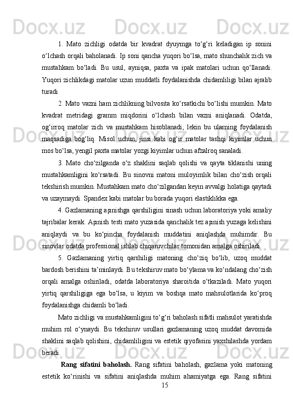 1.   Mato   zichligi   odatda   bir   kvadrat   dyuymga   to‘g‘ri   keladigan   ip   sonini
o‘lchash orqali baholanadi. Ip soni qancha yuqori bo‘lsa, mato shunchalik zich va
mustahkam   bo‘ladi.   Bu   usul,   ayniqsa,   paxta   va   ipak   matolari   uchun   qo‘llanadi.
Yuqori zichlikdagi matolar uzun muddatli foydalanishda chidamliligi bilan ajralib
turadi
2.   Mato vazni ham zichlikning bilvosita ko‘rsatkichi bo‘lishi mumkin. Mato
kvadrat   metridagi   gramm   miqdorini   o‘lchash   bilan   vazni   aniqlanadi.   Odatda,
og‘irroq   matolar   zich   va   mustahkam   hisoblanadi,   lekin   bu   ularning   foydalanish
maqsadiga   bog‘liq.   Misol   uchun,   jinsi   kabi   og‘ir   matolar   tashqi   kiyimlar   uchun
mos bo‘lsa, yengil paxta matolar yozgi kiyimlar uchun afzalroq sanaladi.
3.   Mato   cho‘zilganda   o‘z   shaklini   saqlab   qolishi   va   qayta   tiklanishi   uning
mustahkamligini   ko‘rsatadi.   Bu   sinovni   matoni   muloyimlik   bilan   cho‘zish   orqali
tekshirish mumkin. Mustahkam mato cho‘zilgandan keyin avvalgi holatiga qaytadi
va uzaymaydi. Spandex kabi matolar bu borada yuqori elastiklikka ega.
4. Gazlamaning aşınishga qarshiligini sinash uchun laboratoriya yoki amaliy
tajribalar kerak. Aşınish testi mato yuzasida qanchalik tez aşınish yuzaga kelishini
aniqlaydi   va   bu   ko‘pincha   foydalanish   muddatini   aniqlashda   muhimdir.   Bu
sinovlar odatda professional ishlab chiqaruvchilar tomonidan amalga oshiriladi.
5.   Gazlamaning   yirtiq   qarshiligi   matoning   cho‘ziq   bo‘lib,   uzoq   muddat
bardosh berishini ta’minlaydi. Bu tekshiruv mato bo‘ylama va ko‘ndalang cho‘zish
orqali   amalga   oshiriladi,   odatda   laboratoriya   sharoitida   o‘tkaziladi.   Mato   yuqori
yirtiq   qarshiligiga   ega   bo‘lsa,   u   kiyim   va   boshqa   mato   mahsulotlarida   ko‘proq
foydalanishga chidamli bo‘ladi .
Mato zichligi va mustahkamligini to‘g‘ri baholash sifatli mahsulot yaratishda
muhim   rol   o‘ynaydi.   Bu   tekshiruv   usullari   gazlamaning   uzoq   muddat   davomida
shaklini saqlab qolishini, chidamliligini va estetik qiyofasini yaxshilashda yordam
beradi.
  Rang   sifatini   baholash.   Rang   sifatini   baholash,   gazlama   yoki   matoning
estetik   ko‘rinishi   va   sifatini   aniqlashda   muhim   ahamiyatga   ega.   Rang   sifatini
15 