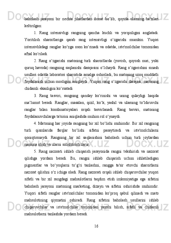 baholash   jarayoni   bir   nechta   jihatlardan   iborat   bo‘lib,   quyida   ularning   ba'zilari
keltirilgan:
1.   Rang   intensivligi   rangning   qancha   kuchli   va   yorqinligini   anglatadi.
Yoritilish   sharoitlariga   qarab   rang   intensivligi   o‘zgarishi   mumkin.   Yuqori
intensivlikdagi  ranglar  ko‘zga oson  ko‘rinadi  va odatda,  iste'molchilar  tomonidan
afzal ko‘riladi.
2.   Rang   o‘zgarishi   matoning   turli   sharoitlarda   (yuvish,   quyosh   nuri,   yoki
quruq   havoda)   rangning   saqlanishi   darajasini   o‘lchaydi.   Rang   o‘zgarishini   sinash
usullari odatda laboratori sharoitida amalga oshiriladi, bu matoning uzoq muddatli
foydalanish  uchun mosligini  aniqlaydi. Yuqori  rang o‘zgarishi  darajasi,  matoning
chidamli ekanligini ko‘rsatadi
3.   Rang   tasviri,   rangning   qanday   ko‘rinishi   va   uning   qulayligi   haqida
ma’lumot   beradi.   Ranglar,   masalan,   qizil,   ko‘k,   yashil   va   ularning   to‘ldiruvchi
ranglar   bilan   kombinatsiyalari   orqali   tasvirlanadi.   Rang   tasviri,   matoning
foydalanuvchilarga ta'sirini aniqlashda muhim rol o‘ynaydi.
4.   Matoning har  joyida rangning bir  xil  bo‘lishi  muhimdir. Bir  xil rangning
turli   qismlarida   farqlar   bo‘lishi   sifatni   pasaytiradi   va   iste'molchilarni
qoniqtirmaydi.   Rangning   bir   xil   saqlanishini   baholash   uchun   turli   joylardan
namuna olish va ularni solishtirish zarur.
5.   Rang   nazorati   ishlab   chiqarish   jarayonida   rangni   tekshirish   va   nazorat
qilishga   yordam   beradi.   Bu,   rangni   ishlab   chiqarish   uchun   ishlatiladigan
pigmentlar   va   bo‘yoqlarni   to‘g‘ri   tanlashni,   rangga   ta'sir   etuvchi   sharoitlarni
nazorat qilishni o‘z ichiga oladi. Rang nazorati orqali ishlab chiqaruvchilar yuqori
sifatli   va   bir   xil   rangdagi   mahsulotlarni   taqdim   etish   imkoniyatiga   ega   sifatini
baholash   jarayoni   matoning   marketing,   dizayn   va   sifatni   oshirishda   muhimdir.
Yuqori   sifatli   ranglar   iste'molchilar   tomonidan   ko‘proq   qabul   qilinadi   va   mato
mahsulotining   qiymatini   oshiradi.   Rang   sifatini   baholash   usullarini   ishlab
chiqaruvchilar   va   iste'molchilar   tomonidan   yaxshi   bilish,   sifatli   va   chidamli
mahsulotlarni tanlashda yordam beradi.
16 