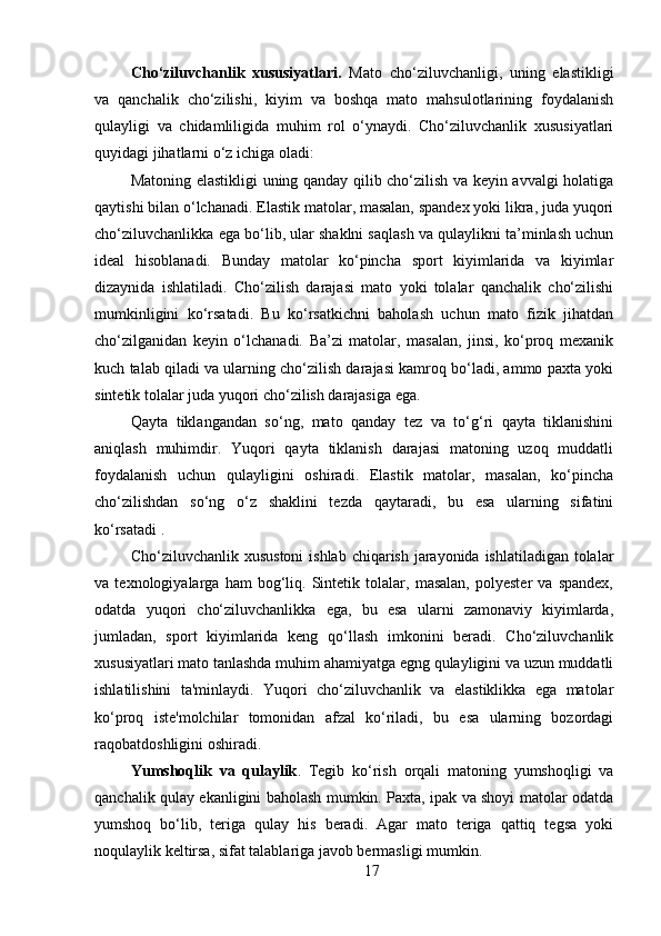 Cho‘ziluvchanlik   xususiyatlari.   Mato   cho‘ziluvchanligi,   uning   elastikligi
va   qanchalik   cho‘zilishi,   kiyim   va   boshqa   mato   mahsulotlarining   foydalanish
qulayligi   va   chidamliligida   muhim   rol   o‘ynaydi.   Cho‘ziluvchanlik   xususiyatlari
quyidagi jihatlarni o‘z ichiga oladi:
Matoning elastikligi uning qanday qilib cho‘zilish va keyin avvalgi holatiga
qaytishi bilan o‘lchanadi. Elastik matolar, masalan, spandex yoki likra, juda yuqori
cho‘ziluvchanlikka ega bo‘lib, ular shaklni saqlash va qulaylikni ta’minlash uchun
ideal   hisoblanadi.   Bunday   matolar   ko‘pincha   sport   kiyimlarida   va   kiyimlar
dizaynida   ishlatiladi .   Cho‘zilish   darajasi   mato   yoki   tolalar   qanchalik   cho‘zilishi
mumkinligini   ko‘rsatadi.   Bu   ko‘rsatkichni   baholash   uchun   mato   fizik   jihatdan
cho‘zilganidan   keyin   o‘lchanadi.   Ba’zi   matolar,   masalan,   jinsi,   ko‘proq   mexanik
kuch talab qiladi va ularning cho‘zilish darajasi kamroq bo‘ladi, ammo paxta yoki
sintetik tolalar juda yuqori cho‘zilish darajasiga ega. 
Qayta   tikl a n gandan   so‘ng,   mato   qanday   tez   va   to‘g‘ri   qayta   tiklanishini
aniqlash   muhimdir.   Yuqori   qayta   tiklanish   darajasi   matoning   uzoq   muddatli
foydalanish   uchun   qulayligini   oshiradi.   Elastik   matolar,   masalan,   ko‘pincha
cho‘zilishdan   so‘ng   o‘z   shaklini   tezda   qaytaradi,   bu   esa   ularning   sifatini
ko‘rsatadi .
Cho‘ziluvchanlik xusustoni  ishlab chiqarish jarayonida ishlatiladigan tolalar
va   texnologiyalarga   ham   bog‘liq.   Sintetik   tolalar,   masalan,   polyester   va   spandex,
odatda   yuqori   cho‘ziluvchanlikka   ega,   bu   esa   ularni   zamonaviy   kiyimlarda,
jumladan,   sport   kiyimlarida   keng   qo‘llash   imkonini   beradi.   Cho‘ziluvchanlik
xususiyatlari mato tanlashda muhim ahamiyatga egng qulayligini va uzun muddatli
ishlatilishini   ta'minlaydi.   Yuqori   cho‘ziluvchanlik   va   elastiklikka   ega   matolar
ko‘proq   iste'molchilar   tomonidan   afzal   ko‘riladi,   bu   esa   ularning   bozordagi
raqobatdoshligini oshiradi. 
Yumshoqlik   va   qulaylik .   Tegib   ko‘rish   orqali   matoning   yumshoqligi   va
qanchalik qulay ekanligini baholash mumkin. Paxta, ipak va shoyi matolar odatda
yumshoq   bo‘lib,   teriga   qulay   his   beradi.   Agar   mato   teriga   qattiq   tegsa   yoki
noqulaylik keltirsa, sifat talablariga javob bermasligi mumkin.
17 