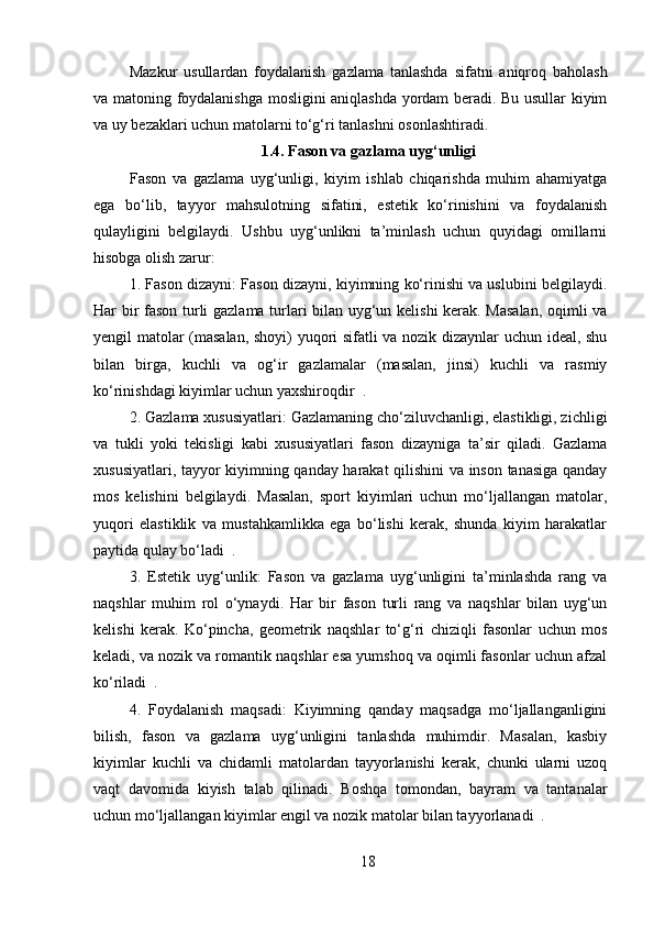 Mazkur   usullardan   foydalanish   gazlama   tanlashda   sifatni   aniqroq   baholash
va matoning foydalanishga mosligini aniqlashda yordam beradi. Bu usullar kiyim
va uy bezaklari uchun matolarni to‘g‘ri tanlashni osonlashtiradi.
1.4. Fason va gazlama uyg‘unligi
Fason   va   gazlama   uyg‘unligi,   kiyim   ishlab   chiqarishda   muhim   ahamiyatga
ega   bo‘lib,   tayyor   mahsulotning   sifatini,   estetik   ko‘rinishini   va   foydalanish
qulayligini   belgilaydi.   Ushbu   uyg‘unlikni   ta’minlash   uchun   quyidagi   omillarni
hisobga olish zarur:
1. Fason dizayni: Fason dizayni, kiyimning ko‘rinishi va uslubini belgilaydi.
Har bir fason turli gazlama turlari bilan uyg‘un kelishi kerak. Masalan,  oqimli va
yengil matolar (masalan, shoyi) yuqori sifatli va nozik dizaynlar uchun ideal, shu
bilan   birga,   kuchli   va   og‘ir   gazlamalar   (masalan,   jinsi)   kuchli   va   rasmiy
ko‘rinishdagi kiyimlar uchun yaxshiroqdir  .
2. Gazlama xususiyatlari: Gazlamaning cho‘ziluvchanligi, elastikligi, zichligi
va   tukli   yoki   tekisligi   kabi   xususiyatlari   fason   dizayniga   ta’sir   qiladi.   Gazlama
xususiyatlari, tayyor kiyimning qanday harakat qilishini va inson tanasiga qanday
mos   kelishini   belgilaydi.   Masalan,   sport   kiyimlari   uchun   mo‘ljallangan   matolar,
yuqori   elastiklik   va   mustahkamlikka   ega   bo‘lishi   kerak,   shunda   kiyim   harakatlar
paytida qulay bo‘ladi  .
3.   Estetik   uyg‘unlik:   Fason   va   gazlama   uyg‘unligini   ta’minlashda   rang   va
naqshlar   muhim   rol   o‘ynaydi.   Har   bir   fason   turli   rang   va   naqshlar   bilan   uyg‘un
kelishi   kerak.   Ko‘pincha,   geometrik   naqshlar   to‘g‘ri   chiziqli   fasonlar   uchun   mos
keladi, va nozik va romantik naqshlar esa yumshoq va oqimli fasonlar uchun afzal
ko‘riladi  .
4.   Foydalanish   maqsadi:   Kiyimning   qanday   maqsadga   mo‘ljallanganligini
bilish,   fason   va   gazlama   uyg‘unligini   tanlashda   muhimdir.   Masalan,   kasbiy
kiyimlar   kuchli   va   chidamli   matolardan   tayyorlanishi   kerak,   chunki   ularni   uzoq
vaqt   davomida   kiyish   talab   qilinadi.   Boshqa   tomondan,   bayram   va   tantanalar
uchun mo‘ljallangan kiyimlar engil va nozik matolar bilan tayyorlanadi  .
18 