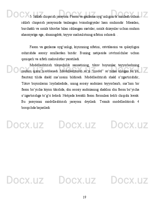 5. Ishlab chiqarish jarayoni: Fason va gazlama uyg‘unligini ta’minlash uchun
ishlab   chiqarish   jarayonida   tanlangan   texnologiyalar   ham   muhimdir.   Masalan,
burchakli va nozik tikuvlar bilan ishlangan matolar, nozik dizaynlar uchun muhim
ahamiyatga ega, shuningdek, tayyor mahsulotning sifatini oshiradi  .
Fason   va   gazlama   uyg‘unligi,   kiyimning   sifatini,   estetikasini   va   qulayligini
oshirishda   asosiy   omillardan   biridir.   Buning   natijasida   iste'molchilar   uchun
qoniqarli va sifatli mahsulotlar yaratiladi.
Modellashtirish   tikuvchilik   sanoatining,   tikuv   buyumlar   tayyorlashning
muhim   qismi   hisoblanadi.  Modellashtirish  so‘zi   “ model ”   so‘zidan  olingan  bo‘lib,
frantsuz   tilida   shakl   ma ’ nosini   bildiradi.   Modellashtirish   shakl   o‘zgartirishdir,
Tikuv   buyimlarini   loyihalashda,   uning   asosiy   andozasi   tayyorlanib,   ma’lum   bir
fason bo‘yicha kiyim tikishda, shu asosiy andozaning shaklini shu fason bo‘yicha
o‘zgartirishga to‘g‘ri keladi. Natijada kerakli fason formulasi kelib chiqishi kerak.
Bu   jarayonni   modellashtirish   jarayoni   deyiladi.   Texnik   modellashtirish   4
bosqichda bajariladi:
19 