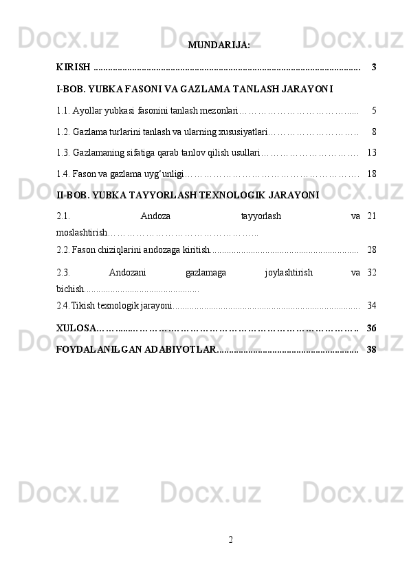 MUNDARIJA:
KIRISH ............................................................................................................... 3
I-BOB. Y UBKA FASONI VA GAZLAMA TANLASH JARAYONI
1.1.   Ayollar yubkasi fasonini tanlash mezonlari……………………………...... 5
1.2.  Gazlama turlarini tanlash va ularning xususiyatlari……………………….. 8
1.3.   Gazlamaning sifatiga qarab tanlov qilish usullari…………………………. 13
1.4.  Fason va gazlama uyg‘unligi ………………………………………………. 18
II-BOB. YUBKA TAYYORLASH TEXNOLOGIK JARAYONI
2.1.   Andoza   tayyorlash   va
moslashtirish………………………………………... 21
2.2.   Fason chiziqlarini andozaga kiritish.............................................................. 28
2.3.   Andozani   gazlamaga   joylashtirish   va
bichish................................................ 32
2.4.Tikish texnologik jarayoni.............................................................................. 34
XULOSA……......………….………………………………………………….. 36
FOYDALANILGAN ADABIYOTLAR........................................................... 38
2 