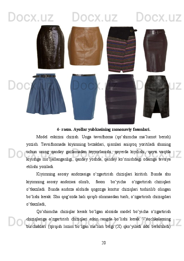 4- rasm. Ayollar yubkasining zamonaviy fasonlari.
Model   eskizi ni   chizish.   Unga   tavsifnoma   (qo‘shimcha   ma’lumot   berish)
yozish.   Tavsifnomada   kiyimning   bezaklari,   qismlari   aniqroq   yoritiladi   shuning
uchun   uning   qanday   gazlamadan   tayyorlanishi,   qayerda   kiyilishi,   qaysi   vaqtda
kiyishga   mo‘ljallanganligi,   qanday   yoshda,   qanday   ko‘rinishdagi   odamga   tavsiya
etilishi yoziladi.
Kiyimning   asosiy   andozasiga   o‘zgartirish   chiziqlari   kiritish.   Bunda   shu
kiyimning   asosiy   andozasi   olinib,     fason     bo‘yicha     o‘zgartirish   chiziqlari
o‘tkaziladi.   Bunda   andoza   alohida   qogozga   kontur   chiziqlari   tushirilib   olingan
bo‘lishi  kerak. Shu qog‘ozda hali  qirqib olinmasdan  turib, o‘zgartirish chiziqplari
o‘tkaziladi,
Qo‘shimcha   chiziqlar   kerak   bo‘lgan   aloxida   model   bo‘yicha   o‘zgartirish
chiziqlariga   o‘zgartirish   chiziqlari   erkin   rangda   bo‘lishi   kerak.   Vitochkalarning
burchaklari   {qirqish   lozim   bo‘lgan   ma’lum   belgi   (X)   qko‘yiladi   ikki   berkitiladi)
20 