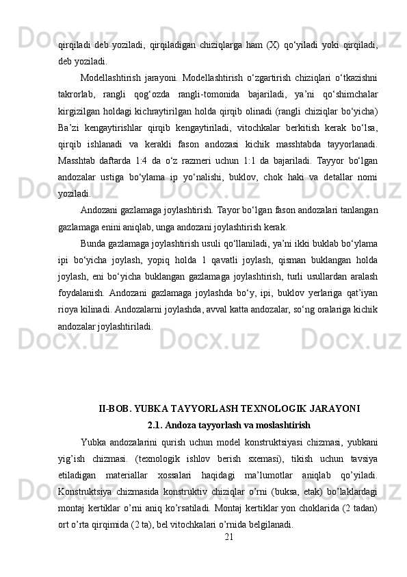 qirqiladi   deb   yoziladi,   qirqiladigan   chiziqlarga   ham   (X)   qo‘yiladi   yoki   qirqiladi,
deb yoziladi.
Modellashtirish   jarayoni.   Modellashtirish   o‘zgartirish   chiziqlari   o‘tkazishni
takrorlab,   rangli   qog‘ozda   rangli-tomonida   bajariladi,   ya’ni   qo‘shimchalar
kirgizilgan holdagi  kichraytirilgan  holda qirqib olinadi  (rangli  chiziqlar  bo‘yicha)
Ba’zi   kengaytirishlar   qirqib   kengaytiriladi,   vitochkalar   berkitish   kerak   bo‘lsa,
qirqib   ishlanadi   va   kerakli   fason   andozasi   kichik   masshtabda   tayyorlanadi.
Masshtab   daftarda   1:4   da   o‘z   razmeri   uchun   1:1   da   bajariladi.   Tayyor   bo‘lgan
andozalar   ustiga   bo‘ylama   ip   yo‘nalishi,   buklov,   chok   haki   va   detallar   nomi
yoziladi.
Andozani gazlamaga joylashtirish. Tayor bo‘lga n  fason andozalari tanlangan
gazlamaga enini aniqlab, unga andozani joylashtirish kerak.
Bunda gazlamaga joylashtirish usuli qo‘llaniladi, ya’ni ikki buklab bo‘ylama
ipi   bo‘yicha   joylash,   yopiq   holda   1   qavatli   joylash,   qisman   buklangan   holda
joylash,   eni   bo‘yicha   buklangan   gazlamaga   joylashtirish,   turli   usullardan   aralash
foydalanish.   Andozani   gazlamaga   joylashda   bo‘y,   ipi,   buklov   yerlariga   qat’iyan
rioya kilinadi. Andozalar n i joylashda, avval katta andozalar, so‘ng oralariga kichik
andozalar joylashtiriladi.
II-BOB. YUBKA TAYYORLASH TEXNOLOGIK JARAYONI
2.1.  Andoza tayyorlash va moslashtirish
Yubka   andozalarini   qurish   uchun   model   konstruktsiyasi   chizmasi,   yubkani
yig’ish   chizmasi.   (texnologik   ishlov   berish   sxemasi),   tikish   uchun   tavsiya
etiladigan   materiallar   xossalari   haqidagi   ma’lumotlar   aniqlab   qo’yiladi.
Konstruktsiya   chizmasida   konstruktiv   chiziqlar   o’rni   (buksa,   etak)   bo’laklardagi
montaj kertiklar o’rni  aniq ko’rsatiladi. Montaj  kertiklar yon choklarida (2 tadan)
ort o’rta qirqimida (2 ta), bel vitochkalari o’rnida belgilanadi. 
21 