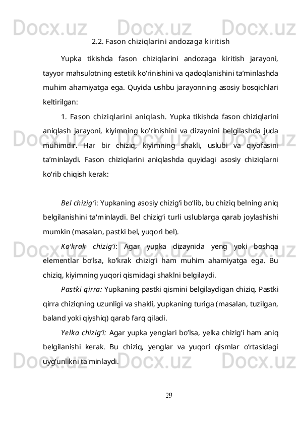 2.2. Fason chiziqlarini andozaga k irit ish
Yupka   tikishda   fason   chiziqlarini   andozaga   kiritish   jarayoni,
tayyor mahsulotning estetik ko‘rinishini va qadoqlanishini ta’minlashda
muhim ahamiyatga  ega.   Quyida   ushbu  jarayonning asosiy  bosqichlari
keltirilgan:
1.   Fason   chiziqlarini   aniqlash.   Yupka   tikishda   fason   chiziqlarini
aniqlash   jarayoni,   kiyimning   ko‘rinishini   va   dizaynini   belgilashda   juda
muhimdir.   Har   bir   chiziq,   kiyimning   shakli,   uslubi   va   qiyofasini
ta’minlaydi.   Fason   chiziqlarini   aniqlashda   quyidagi   asosiy   chiziqlarni
ko‘rib chiqish kerak:
Bel chizig‘ i:  Yupkaning asosiy chizig‘i bo‘lib, bu chiziq belning aniq
belgilanishini   ta'minlaydi.   Bel   chizig‘i  turli   uslublarga   qarab   joylashishi
mumkin (masalan, pastki bel, yuqori bel).
K o‘k rak   chizig‘i :   Agar   yupka   dizaynida   yeng   yoki   boshqa
elementlar   bo‘lsa,   ko‘krak   chizig‘i   ham   muhim   ahamiyatga   ega.   Bu
chiziq, kiyimning yuqori qismidagi shaklni belgilaydi.
Past k i  qirra:  Yupkaning pastki qismini belgilaydigan chiziq. Pastki
qirra chiziqning uzunligi va shakli, yupkaning turiga (masalan, tuzilgan,
baland yoki qiyshiq) qarab farq qiladi.
Y elk a  chizig‘i:   Agar yupka  yenglari bo‘lsa,  yelka  chizig‘i ham aniq
belgilanishi   kerak.   Bu   chiziq,   yenglar   va   yuqori   qismlar   o‘rtasidagi
uyg‘unlikni ta'minlaydi.
29 