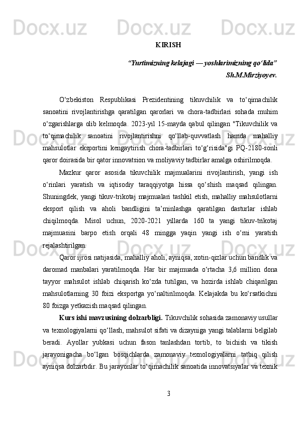 KIRISH
“Yurtimizning kelajagi — yoshlarimizning qo‘lida”
Sh.M.Mirziyoyev.
O‘zbekiston   Respublikasi   Prezidentining   tikuvchilik   va   to‘qimachilik
sanoatini   rivojlantirishga   qaratilgan   qarorlari   va   chora-tadbirlari   sohada   muhim
o‘zgarishlarga   olib   kelmoqda.   2023-yil   15-mayda   qabul   qilingan   "Tikuvchilik   va
to‘qimachilik   sanoatini   rivojlantirishni   qo‘llab-quvvatlash   hamda   mahalliy
mahsulotlar   eksportini   kengaytirish   chora-tadbirlari   to‘g‘risida"gi   PQ-2180-sonli
qaror doirasida bir qator innovatsion va moliyaviy tadbirlar amalga oshirilmoqda.
Mazkur   qaror   asosida   tikuvchilik   majmualarini   rivojlantirish,   yangi   ish
o‘rinlari   yaratish   va   iqtisodiy   taraqqiyotga   hissa   qo‘shish   maqsad   qilingan.
Shuningdek,  yangi   tikuv-trikotaj   majmualari   tashkil   etish,   mahalliy   mahsulotlarni
eksport   qilish   va   aholi   bandligini   ta’minlashga   qaratilgan   dasturlar   ishlab
chiqilmoqda.   Misol   uchun,   2020-2021   yillarda   160   ta   yangi   tikuv-trikotaj
majmuasini   barpo   etish   orqali   48   mingga   yaqin   yangi   ish   o‘rni   yaratish
rejalashtirilgan.
Qaror ijrosi natijasida, mahalliy aholi, ayniqsa, xotin-qizlar uchun bandlik va
daromad   manbalari   yaratilmoqda.   Har   bir   majmuada   o‘rtacha   3,6   million   dona
tayyor   mahsulot   ishlab   chiqarish   ko‘zda   tutilgan,   va   hozirda   ishlab   chiqarilgan
mahsulotlarning   30   foizi   eksportga   yo‘naltirilmoqda.   Kelajakda   bu   ko‘rsatkichni
80 foizga yetkazish maqsad qilingan.
Kurs ishi mavzusining dolzarbligi.  Tikuvchilik sohasida zamonaviy usullar
va texnologiyalarni qo‘llash, mahsulot sifati va dizayniga yangi talablarni belgilab
beradi.   Ayollar   yubkasi   uchun   fason   tanlashdan   tortib,   to   bichish   va   tikish
jarayonigacha   bo‘lgan   bosqichlarda   zamonaviy   texnologiyalarni   tatbiq   qilish
ayniqsa dolzarbdir. Bu jarayonlar to‘qimachilik sanoatida innovatsiyalar va texnik
3 