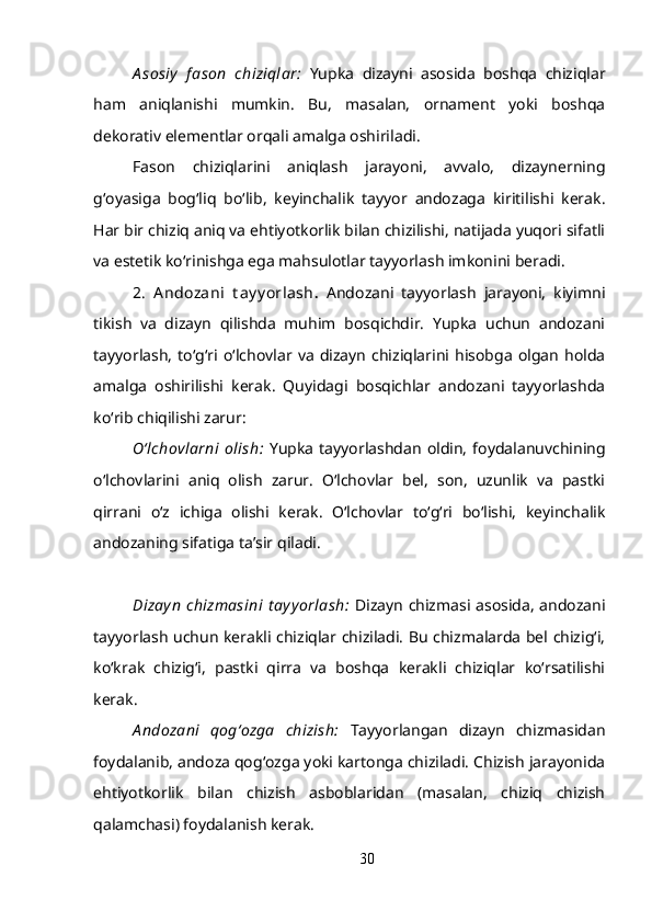 A sosiy   f ason   chiziqlar:   Yupka   dizayni   asosida   boshqa   chiziqlar
ham   aniqlanishi   mumkin.   Bu,   masalan,   ornament   yoki   boshqa
dekorativ elementlar orqali amalga oshiriladi.
Fason   chiziqlarini   aniqlash   jarayoni,   avvalo,   dizaynerning
g‘oyasiga   bog‘liq   bo‘lib,   keyinchalik   tayyor   andozaga   kiritilishi   kerak.
Har bir chiziq aniq va ehtiyotkorlik bilan chizilishi, natijada yuqori sifatli
va estetik ko‘rinishga ega mahsulotlar tayyorlash imkonini beradi.
2.   A ndozani   t ay y orlash .   Andozani   tayyorlash   jarayoni,   kiyimni
tikish   va   dizayn   qilishda   muhim   bosqichdir.   Yupka   uchun   andozani
tayyorlash,   to‘g‘ri  o‘lchovlar  va   dizayn   chiziqlarini   hisobga   olgan   holda
amalga   oshirilishi   kerak.   Quyidagi   bosqichlar   andozani   tayyorlashda
ko‘rib chiqilishi zarur:
O‘lchovlarni   olish:   Yupka   tayyorlashdan   oldin,   foydalanuvchining
o‘lchovlarini   aniq   olish   zarur.   O‘lchovlar   bel,   son,   uzunlik   va   pastki
qirrani   o‘z   ichiga   olishi   kerak.   O‘lchovlar   to‘g‘ri   bo‘lishi,   keyinchalik
andozaning sifatiga ta’sir qiladi.
Dizayn  chizmasini  t ay y orlash:   Dizayn chizmasi asosida, andozani
tayyorlash uchun kerakli chiziqlar chiziladi. Bu chizmalarda bel chizig‘i,
ko‘krak   chizig‘i,   pastki   qirra   va   boshqa   kerakli   chiziqlar   ko‘rsatilishi
kerak.
A ndozani   qog‘ozga   chizish:   Tayyorlangan   dizayn   chizmasidan
foydalanib, andoza qog‘ozga yoki kartonga chiziladi. Chizish jarayonida
ehtiyotkorlik   bilan   chizish   asboblaridan   (masalan,   chiziq   chizish
qalamchasi) foydalanish kerak.
30 