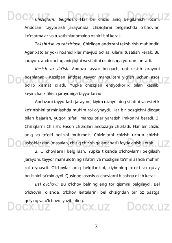 Chiziqlarni   be lgilash:   Har   bir   chiziq   aniq   belgilanishi   lozim.
Andozani   tayyorlash   jarayonida,   chiziqlarni   belgilashda   o‘lchovlar,
ko‘rsatmalar va tuzatishlar amalga oshirilishi kerak.
Te k shirish va t ahrirlash:  Chizilgan andozani tekshirish muhimdir.
Agar   xatolar   yoki   noaniqliklar   mavjud   bo‘lsa,   ularni   tuzatish   kerak.   Bu
jarayon, andozaning aniqligini va sifatini oshirishga yordam beradi.
K e sish   va   yig‘ish:   Andoza   tayyor   bo‘lgach,   uni   kesish   jarayoni
boshlanadi.   Kesilgan   andoza   tayyor   mahsulotni   yig‘ish   uchun   asos
bo‘lib   xizmat   qiladi.   Yupka   chiziqlari   ehtiyotkorlik   bilan   kesilib,
keyinchalik tikish jarayoniga tayyorlanadi.
Andozani tayyorlash jarayoni, kiyim dizaynining sifatini va estetik
ko‘rinishini   ta'minlashda   muhim  rol  o‘ynaydi.  Har  bir  bosqichni  diqqat
bilan   bajarish,   yuqori   sifatli   mahsulotlar   yaratish   imkonini   beradi.   3.
Chiziqlarni   Chizish:   Fason   chiziqlari   andozaga   chiziladi.   Har   bir   chiziq
aniq   va   to‘g‘ri   bo‘lishi   muhimdir.   Chiziqlarni   chizish   uchun   chizish
asboblaridan (masalan, chiziq chizish qalamchasi) foydalanish kerak.
3.   O‘lchov larni   belgilash.   Yupka   tikishda   o‘lchovlarni   belgilash
jarayoni, tayyor mahsulotning sifatini va mosligini ta'minlashda muhim
rol   o‘ynaydi.   O‘lchovlar   aniq   belgilanishi,   kiyimning   to‘g‘ri   va   qulay
bo‘lishini ta'minlaydi. Quyidagi asosiy o‘lchovlarni hisobga olish kerak:
Bel   o‘lchovi:   Bu   o‘lchov   belning   eng   tor   qismini   belgilaydi.   Bel
o‘lchovini   olishda,   o‘lchov   lentalarini   bel   chizig‘idan   bir   oz   pastga
qo‘ying va o‘lchovni yozib oling.
31 