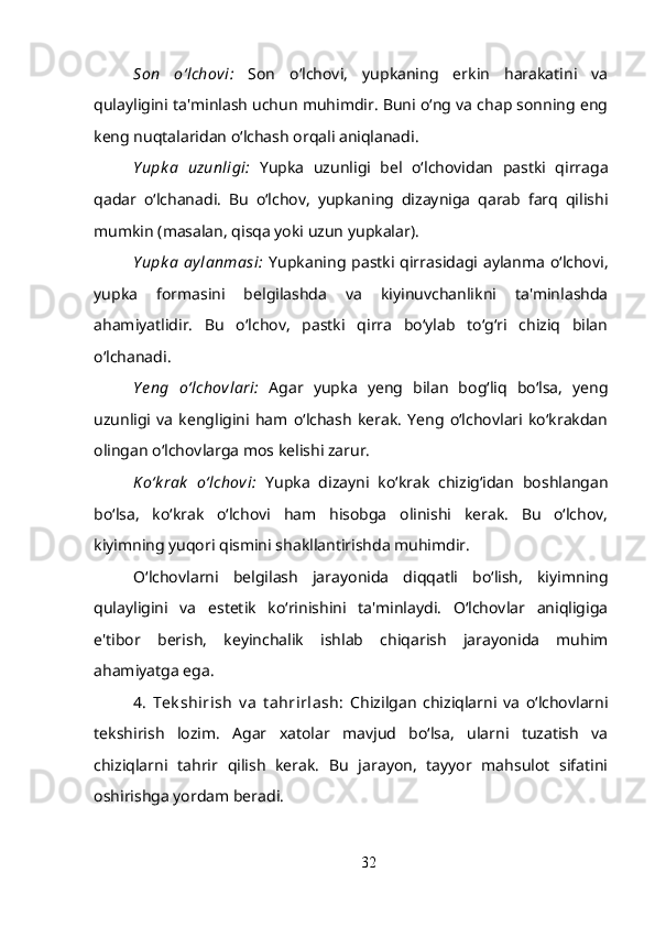 Son   o‘lchovi :   Son   o‘lchovi,   yupkaning   erkin   harakatini   va
qulayligini ta'minlash uchun muhimdir. Buni o‘ng va chap sonning eng
keng nuqtalaridan o‘lchash orqali aniqlanadi.
Yupk a   uzunligi:   Yupka   uzunligi   bel   o‘lchovidan   pastki   qirraga
qadar   o‘lchanadi.   Bu   o‘lchov,   yupkaning   dizayniga   qarab   farq   qilishi
mumkin (masalan, qisqa yoki uzun yupkalar).
Yupk a  aylanmasi:   Yupkaning pastki qirrasidagi aylanma  o‘lchovi,
yupka   formasini   belgilashda   va   kiyinuvchanlikni   ta'minlashda
ahamiyatlidir.   Bu   o‘lchov,   pastki   qirra   bo‘ylab   to‘g‘ri   chiziq   bilan
o‘lchanadi.
Y eng   o‘lchovlari:   Agar   yupka   yeng   bilan   bog‘liq   bo‘lsa,   yeng
uzunligi   va   kengligini   ham  o‘lchash   kerak.   Yeng   o‘lchovlari   ko‘krakdan
olingan o‘lchovlarga mos kelishi zarur.
K o‘k rak   o‘lchovi:   Yupka   dizayni   ko‘krak   chizig‘idan   boshlangan
bo‘lsa,   ko‘krak   o‘lchovi   ham   hisobga   olinishi   kerak.   Bu   o‘lchov,
kiyimning yuqori qismini shakllantirishda muhimdir.
O‘lchovlarni   belgilash   jarayonida   diqqatli   bo‘lish,   kiyimning
qulayligini   va   estetik   ko‘rinishini   ta'minlaydi.   O‘lchovlar   aniqligiga
e'tibor   berish,   keyinchalik   ishlab   chiqarish   jarayonida   muhim
ahamiyatga ega. 
4.   Tek shirish   v a   t ahrirlash:   Chizilgan   chiziqlarni   va   o‘lchovlarni
tekshirish   lozim.   Agar   xatolar   mavjud   bo‘lsa,   ularni   tuzatish   va
chiziqlarni   tahrir   qilish   kerak.   Bu   jarayon,   tayyor   mahsulot   sifatini
oshirishga yordam beradi.
32 