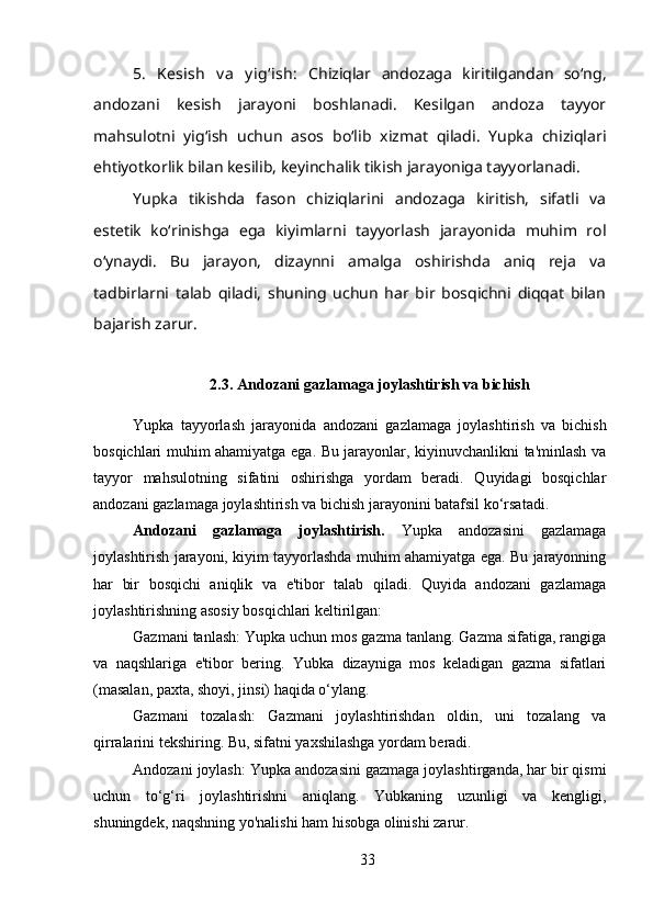 5.   Kesish   v a   y ig‘ish:   Chiziqlar   andozaga   kiritilgandan   so‘ng,
andozani   kesish   jarayoni   boshlanadi.   Kesilgan   andoza   tayyor
mahsulotni   yig‘ish   uchun   asos   bo‘lib   xizmat   qiladi.   Yupka   chiziqlari
ehtiyotkorlik bilan kesilib, keyinchalik tikish jarayoniga tayyorlanadi.
Yupka   tikishda   fason   chiziqlarini   andozaga   kiritish,   sifatli   va
estetik   ko‘rinishga   ega   kiyimlarni   tayyorlash   jarayonida   muhim   rol
o‘ynaydi.   Bu   jarayon,   dizaynni   amalga   oshirishda   aniq   reja   va
tadbirlarni   talab   qiladi,   shuning   uchun   har   bir   bosqichni   diqqat   bilan
bajarish zarur.
2.3. Andozani gazlamaga joylashtirish va bichish
Yupka   tayyorlash   jarayonida   andozani   gazlamaga   joylashtirish   va   bichish
bosqichlari muhim ahamiyatga ega. Bu jarayonlar, kiyinuvchanlikni ta'minlash va
tayyor   mahsulotning   sifatini   oshirishga   yordam   beradi.   Quyidagi   bosqichlar
andozani gazlamaga joylashtirish va bichish jarayonini batafsil ko‘rsatadi.
Andozani   gazlamaga   joylashtirish.   Yupka   andozasini   gazlamaga
joylashtirish jarayoni, kiyim tayyorlashda muhim ahamiyatga ega. Bu jarayonning
har   bir   bosqichi   aniqlik   va   e'tibor   talab   qiladi.   Quyida   andozani   gazlamaga
joylashtirishning asosiy bosqichlari keltirilgan:
Gazmani tanlash: Yupka uchun mos gazma tanlang. Gazma sifatiga, rangiga
va   naqshlariga   e'tibor   bering.   Yubka   dizayniga   mos   keladigan   gazma   sifatlari
(masalan, paxta, shoyi, jinsi) haqida o‘ylang.
Gazmani   tozalash:   Gazmani   joylashtirishdan   oldin,   uni   tozalang   va
qirralarini tekshiring. Bu, sifatni yaxshilashga yordam beradi.
Andozani joylash: Yupka andozasini gazmaga joylashtirganda, har bir qismi
uchun   to‘g‘ri   joylashtirishni   aniqlang.   Yubkaning   uzunligi   va   kengligi,
shuningdek, naqshning yo'nalishi ham hisobga olinishi zarur.
33 