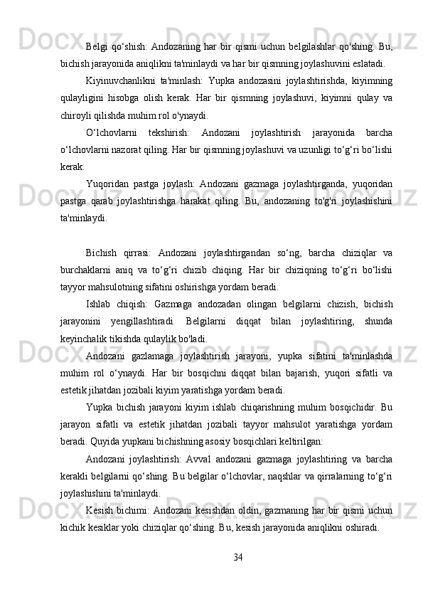 Belgi   qo‘shish:   Andozaning   har   bir   qismi   uchun   belgilashlar   qo'shing.   Bu,
bichish jarayonida aniqlikni ta'minlaydi va har bir qismning joylashuvini eslatadi.
Kiyinuvchanlikni   ta'minlash:   Yupka   andozasini   joylashtirishda,   kiyimning
qulayligini   hisobga   olish   kerak.   Har   bir   qismning   joylashuvi,   kiyimni   qulay   va
chiroyli qilishda muhim rol o'ynaydi.
O‘lchovlarni   tekshirish:   Andozani   joylashtirish   jarayonida   barcha
o‘lchovlarni nazorat qiling. Har bir qismning joylashuvi va uzunligi to‘g‘ri bo‘lishi
kerak.
Yuqoridan   pastga   joylash:   Andozani   gazmaga   joylashtirganda,   yuqoridan
pastga   qarab   joylashtirishga   harakat   qiling.   Bu,   andozaning   to'g'ri   joylashishini
ta'minlaydi.
Bichish   qirrasi:   Andozani   joylashtirgandan   so‘ng,   barcha   chiziqlar   va
burchaklarni   aniq   va   to‘g‘ri   chizib   chiqing.   Har   bir   chiziqning   to‘g‘ri   bo‘lishi
tayyor mahsulotning sifatini oshirishga yordam beradi.
Ishlab   chiqish:   Gazmaga   andozadan   olingan   belgilarni   chizish,   bichish
jarayonini   yengillashtiradi.   Belgilarni   diqqat   bilan   joylashtiring,   shunda
keyinchalik tikishda qulaylik bo'ladi.
Andozani   gazlamaga   joylashtirish   jarayoni,   yupka   sifatini   ta'minlashda
muhim   rol   o‘ynaydi.   Har   bir   bosqichni   diqqat   bilan   bajarish,   yuqori   sifatli   va
estetik jihatdan jozibali kiyim yaratishga yordam beradi.
Yupka   bichish   jarayoni   kiyim   ishlab   chiqarishning   muhim   bosqichidir.   Bu
jarayon   sifatli   va   estetik   jihatdan   jozibali   tayyor   mahsulot   yaratishga   yordam
beradi. Quyida yupkani bichishning asosiy bosqichlari keltirilgan:
Andozani   joylashtirish:   Avval   andozani   gazmaga   joylashtiring   va   barcha
kerakli belgilarni qo‘shing. Bu belgilar o‘lchovlar, naqshlar va qirralarning to‘g‘ri
joylashishini ta'minlaydi.
Kesish  bichimi:   Andozani   kesishdan  oldin,  gazmaning har   bir   qismi  uchun
kichik kesiklar yoki chiziqlar qo‘shing. Bu, kesish jarayonida aniqlikni oshiradi.
34 