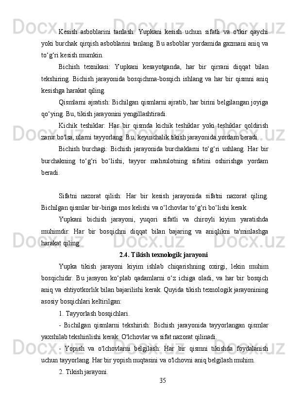 Kesish   asboblarini   tanlash:   Yupkani   kesish   uchun   sifatli   va   o'tkir   qaychi
yoki burchak qirqish asboblarini tanlang. Bu asboblar yordamida gazmani aniq va
to‘g‘ri kesish mumkin.
Bichish   texnikasi:   Yupkani   kesayotganda,   har   bir   qirrani   diqqat   bilan
tekshiring.   Bichish   jarayonida   bosqichma-bosqich   ishlang   va   har   bir   qismni   aniq
kesishga harakat qiling.
Qismlarni ajratish: Bichilgan qismlarni ajratib, har birini belgilangan joyiga
qo‘ying. Bu, tikish jarayonini yengillashtiradi.
Kichik   teshiklar:   Har   bir   qismda   kichik   teshiklar   yoki   teshiklar   qoldirish
zarur bo'lsa, ularni tayyorlang. Bu, keyinchalik tikish jarayonida yordam beradi.
Bichish   burchagi:   Bichish   jarayonida   burchaklarni   to‘g‘ri   ushlang.   Har   bir
burchakning   to‘g‘ri   bo‘lishi,   tayyor   mahsulotning   sifatini   oshirishga   yordam
beradi.
Sifatni   nazorat   qilish:   Har   bir   kesish   jarayonida   sifatni   nazorat   qiling.
Bichilgan qismlar bir-biriga mos kelishi va o‘lchovlar to‘g‘ri bo‘lishi kerak.
Yupkani   bichish   jarayoni,   yuqori   sifatli   va   chiroyli   kiyim   yaratishda
muhimdir.   Har   bir   bosqichni   diqqat   bilan   bajaring   va   aniqlikni   ta'minlashga
harakat qiling.
2.4. Tikish texnologik jarayoni
Yupka   tikish   jarayoni   kiyim   ishlab   chiqarishning   oxirgi,   lekin   muhim
bosqichidir.   Bu   jarayon   ko‘plab   qadamlarni   o‘z   ichiga   oladi,   va   har   bir   bosqich
aniq va ehtiyotkorlik bilan bajarilishi kerak. Quyida tikish texnologik jarayonining
asosiy bosqichlari keltirilgan:
1. Tayyorlash bosqichlari.
-   Bichilgan   qismlarni   tekshirish:   Bichish   jarayonida   tayyorlangan   qismlar
yaxshilab tekshirilishi kerak. O'lchovlar va sifat nazorat qilinadi.
-   Yopish   va   o'lchovlarni   belgilash:   Har   bir   qismni   tikishda   foydalanish
uchun tayyorlang. Har bir yopish nuqtasini va o'lchovni aniq belgilash muhim.
2. Tikish jarayoni.
35 