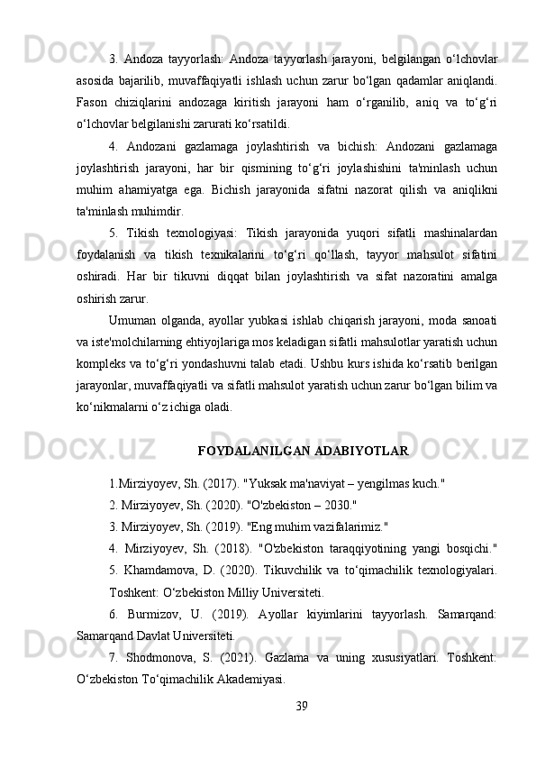 3.   Andoza   tayyorlash:   Andoza   tayyorlash   jarayoni,   belgilangan   o‘lchovlar
asosida   bajarilib,   muvaffaqiyatli   ishlash   uchun   zarur   bo‘lgan   qadamlar   aniqlandi.
Fason   chiziqlarini   andozaga   kiritish   jarayoni   ham   o‘rganilib,   aniq   va   to‘g‘ri
o‘lchovlar belgilanishi zarurati ko‘rsatildi.
4.   Andozani   gazlamaga   joylashtirish   va   bichish:   Andozani   gazlamaga
joylashtirish   jarayoni,   har   bir   qismining   to‘g‘ri   joylashishini   ta'minlash   uchun
muhim   ahamiyatga   ega.   Bichish   jarayonida   sifatni   nazorat   qilish   va   aniqlikni
ta'minlash muhimdir.
5.   Tikish   texnologiyasi:   Tikish   jarayonida   yuqori   sifatli   mashinalardan
foydalanish   va   tikish   texnikalarini   to‘g‘ri   qo‘llash,   tayyor   mahsulot   sifatini
oshiradi.   Har   bir   tikuvni   diqqat   bilan   joylashtirish   va   sifat   nazoratini   amalga
oshirish zarur.
Umuman   olganda,   ayollar   yubkasi   ishlab   chiqarish   jarayoni,   moda   sanoati
va iste'molchilarning ehtiyojlariga mos keladigan sifatli mahsulotlar yaratish uchun
kompleks va to‘g‘ri yondashuvni talab etadi. Ushbu kurs ishida ko‘rsatib berilgan
jarayonlar, muvaffaqiyatli va sifatli mahsulot yaratish uchun zarur bo‘lgan bilim va
ko‘nikmalarni o‘z ichiga oladi.
FOYDALANILGAN ADABIYOTLAR
1. Mirziyoyev, Sh.  (2017).  "Yuksak ma'naviyat – yengilmas kuch."
2.  Mirziyoyev, Sh.  (2020).  "O'zbekiston – 2030."
3.  Mirziyoyev, Sh.  (2019).  "Eng muhim vazifalarimiz."
4.   Mirziyoyev,   Sh.   (2018).   "O'zbekiston   taraqqiyotining   yangi   bosqichi."
5.   Khamdamova,   D.   (2020).   Tikuvchilik   va   to‘qimachilik   texnologiyalari.
Toshkent: O‘zbekiston Milliy Universitеti. 
6.   Burmizov,   U.   (2019).   Ayollar   kiyimlarini   tayyorlash.   Samarqand:
Samarqand Davlat Universiteti.
7.   Shodmonova,   S.   (2021).   Gazlama   va   uning   xususiyatlari.   Toshkent:
O‘zbekiston To‘qimachilik Akademiyasi.
39 