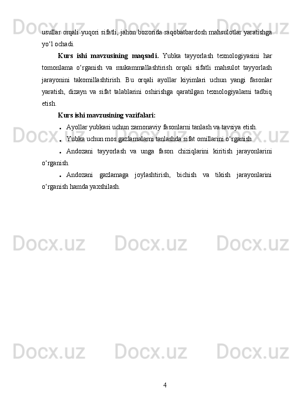 usullar orqali yuqori sifatli, jahon bozorida raqobatbardosh mahsulotlar yaratishga
yo‘l ochadi.
Kurs   ishi   mavzusining   maqsad i .   Yubka   tayyorlash   texnologiyasini   har
tomonlama   o‘rganish   va   mukammallashtirish   orqali   sifatli   mahsulot   tayyorlash
jarayonini   takomillashtirish.   Bu   orqali   ayollar   kiyimlari   uchun   yangi   fasonlar
yaratish,   dizayn   va   sifat   talablarini   oshirishga   qaratilgan   texnologiyalarni   tadbiq
etish.
Kurs ishi mavzusining v azifalar i:
 Ayollar yubkasi uchun zamonaviy fasonlarni tanlash va tavsiya etish.
 Yubka uchun mos gazlamalarni tanlashda sifat omillarini o‘rganish.
 Andozani   tayyorlash   va   unga   fason   chiziqlarini   kiritish   jarayonlarini
o‘rganish.
 Andozani   gazlamaga   joylashtirish,   bichish   va   tikish   jarayonlarini
o‘rganish hamda yaxshilash.
4 