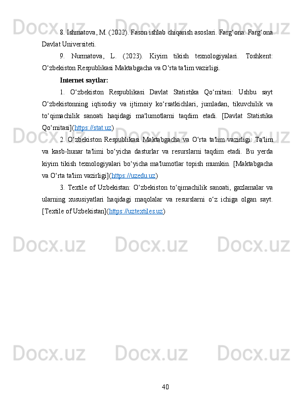 8. Ishmatova, M. (2022). Fason ishlab chiqarish asoslari. Farg‘ona: Farg‘ona
Davlat Universiteti.
9.   Nurmatova,   L.   (2023).   Kiyim   tikish   texnologiyalari.   Toshkent:
O‘zbekiston Respublikasi Maktabgacha va O‘rta ta'lim vazirligi.
Internet saytlar:
1.   O‘zbekiston   Respublikasi   Davlat   Statistika   Qo‘mitasi:   Ushbu   sayt
O‘zbekistonning   iqtisodiy   va   ijtimoiy   ko‘rsatkichlari,   jumladan,   tikuvchilik   va
to‘qimachilik   sanoati   haqidagi   ma'lumotlarni   taqdim   etadi.   [Davlat   Statistika
Qo‘mitasi]( https://stat.uz )
2.   O‘zbekiston   Respublikasi   Maktabgacha   va   O‘rta   ta'lim   vazirligi:   Ta'lim
va   kasb-hunar   ta'limi   bo‘yicha   dasturlar   va   resurslarni   taqdim   etadi.   Bu   yerda
kiyim   tikish   texnologiyalari   bo‘yicha   ma'lumotlar   topish   mumkin.   [Maktabgacha
va O‘rta ta'lim vazirligi]( https://uzedu.uz )
3.   Textile   of   Uzbekistan:   O‘zbekiston   to‘qimachilik   sanoati,   gazlamalar   va
ularning   xususiyatlari   haqidagi   maqolalar   va   resurslarni   o‘z   ichiga   olgan   sayt.
[Textile of Uzbekistan]( https://uztextiles.uz )
40 