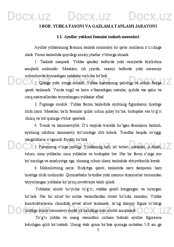 I-BOB. Y UBKA FASONI VA GAZLAMA TANLASH JARAYONI
1.1.   Ayollar yubkasi fasonini tanlash mezonlari
Ayollar yubkasining fasonini tanlash mezonlari bir qator omillarni o‘z ichiga
oladi. Fason tanlashda quyidagi asosiy jihatlar e’tiborga olinadi:
1.   Tanlash   maqsadi:   Yubka   qanday   tadbirda   yoki   vaziyatda   kiyilishini
aniqlash   muhimdir.   Masalan,   ish   joyida,   rasmiy   tadbirda   yoki   norasmiy
uchrashuvda kiyinadigan yubkalar turlicha bo‘ladi.
2.   Qishga   yoki   yozga   moslik:   Yubka   matosining   qalinligi   va   uslubi   faslga
qarab   tanlanadi.   Yozda   engil   va   havo   o‘tkazadigan   matolar,   qishda   esa   qalin   va
issiq materiallardan tayyorlangan yubkalar afzal.
3.   Figuraga   moslik:   Yubka   fasoni   tanlashda   ayolning   figuralarini   hisobga
olish zarur. Masalan, ba'zi fasonlar qizlar uchun qulay bo‘lsa, boshqalar esa to‘g‘ri
chiziq va bel qismiga e'tibor qaratadi.
4.   Trendi   va   zamonaviylik:   O‘z   vaqtida   trendda   bo‘lgan   fasonlarni   tanlash,
ayolning   uslubini   zamonaviy   ko‘rinishga   olib   keladi.   Trendlar   haqida   so‘nggi
yangiliklarni o‘rganish foydali bo‘ladi.
5.   Fasonning   o‘ziga   xosligi:   Yubkaning   turli   xil   turlari,   masalan,   A-shakl,
tulum,   uzun   yubkalar,   mini   yubkalar   va   boshqalar   bor.   Har   bir   fason   o‘ziga   xos
ko‘rinishga va amaliyotga ega, shuning uchun ularni tanlashda ehtiyotkorlik kerak.
6.   Mahsulotning   narxi:   Budjetga   qarab,   tanlashda   narx   darajasini   ham
hisobga olish muhimdir. Qimmatbaho brendlar yoki maxsus dizaynerlar tomonidan
tayyorlangan yubkalar ko‘proq investitsiya talab qiladi.
Yubkalar   silueti   bo‘yicha   to‘g‘ri,   etakka   qarab   kengaygan   va   toraygan
bo‘ladi.   Har   bir   siluet   bir   necha   variantlardan   iborat   bo‘lishi   mumkin.   Yubka
konstruktsiyasini   chizishda   avval   siluet   tanlanadi,   so‘ng   shaxsiy   figura   to‘laligi
hisobga olinib zamonaviy moda yo‘nalishiga mos model aniqlanadi. 
To‘g‘ri   yubka   va   uning   variantlari   ixcham   buksali   ayollar   figurasini
kelishgan   qilib   ko‘rsatadi.   Uning   etak   qismi   bo‘ksa   qismiga   nisbatan   5-8   sm   ga
5 