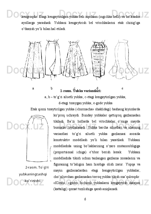 kengroqdir. Etagi kengaytirilgan yubka beli xipcham (ingichka belli) va bo‘ksador
ayollarga   yarashadi.   Yubkani   kengaytirish   bel   vitochkalarini   etak   chizig‘iga
o‘tkazish yo‘li bilan hal etiladi. 
1-rasm. Yubka variantlari:
a, b – to‘g‘ri siluetli yubka; c-etagi kengaytirilgan yubka; 
d-etagi toraygan yubka; e-gode yubka
Etak qismi toraytirilgan yubka («hurmacha» shaklidagi) bashang kiyimlarda
ko‘proq   uchraydi.   Bunday   yubkalar   qattiqroq   gazlamadan
tikiladi.   Ba’zi   hollarda   bel   vitochkalar   o‘rniga   mayda
burmalar   loyihalanadi.   Yubka   barcha   siluetlari   va   ularning
variantlari   to‘g‘ri   siluetli   yubka   gazlamasi   asosida
konstruktiv   modellash   yo‘li   bilan   yaratiladi.   Yubkani
modellashda   uning   bo‘laklarining   o‘zaro   mutanosibligiga
(proportsional   ichiga)   e’tibor   berish   kerak.     Yubkani
modellashda   tikish   uchun   tanlangan   gazlama   xossalarini   va
figuraning   to‘laligini   ham   hisobga   olish   zarur.   Yupqa   va
mayin   gazlamalardan   etagi   kengaytirilgan   yubkalar,
cho‘ziluvchan gazlamadan torroq yubka tikish ma’qulroqdir.
«Klesh»,   «gode»   bichimli   yubkalarni   kengaytrish   darajasi
(kattaligi) qomat tuzilishiga qarab aniqlanadi. 
6а b c d e
2-rasm. To` g’ri
y ubk aningt ashqi
k o` rinishi. 