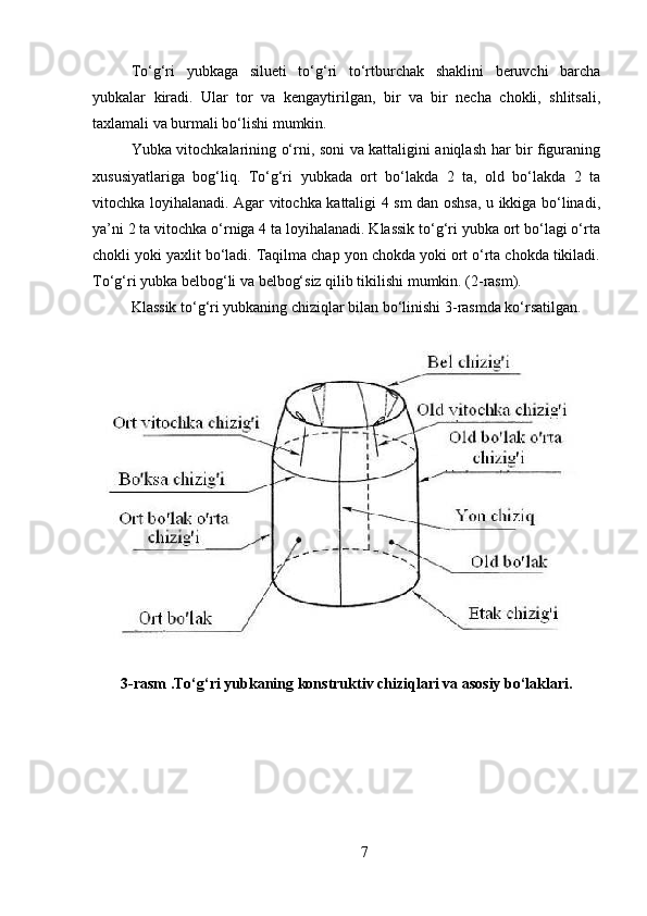 To‘g‘ri   yubkaga   silueti   to‘g‘ri   to‘rtburchak   shaklini   beruvchi   barcha
yubkalar   kiradi.   Ular   tor   va   kengaytirilgan,   bir   va   bir   necha   chokli,   shlitsali,
taxlamali va burmali bo‘lishi mumkin. 
Yubka vitochkalarining o‘rni, soni va kattaligini aniqlash har bir figuraning
xususiyatlariga   bog‘liq.   To‘g‘ri   yubkada   ort   bo‘lakda   2   ta,   old   bo‘lakda   2   ta
vitochka loyihalanadi. Agar vitochka kattaligi 4 sm dan oshsa, u ikkiga bo‘linadi,
ya’ni 2 ta vitochka o‘rniga 4 ta loyihalanadi. Klassik to‘g‘ri yubka ort bo‘lagi o‘rta
chokli yoki yaxlit bo‘ladi. Taqilma chap yon chokda yoki ort o‘rta chokda tikiladi.
To‘g‘ri yubka belbog‘li va belbog‘siz qilib tikilishi mumkin. (2-rasm). 
Klassik to‘g‘ri yubkaning chiziqlar bilan bo‘linishi 3-rasmda ko‘rsatilgan. 
3 - rasm  . To‘g ‘ ri yubkaning konstruktiv chiziqlari va asosiy bo‘laklari.
7 