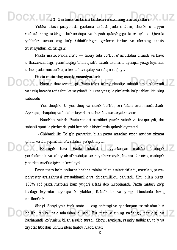 1.2.  Gazlama turlarini tanlash va ularning xususiyatlari
Yubka   tikish   jarayonida   gazlama   tanlash   juda   muhim,   chunki   u   tayyor
mahsulotning   sifatiga,   ko‘rinishiga   va   kiyish   qulayligiga   ta’sir   qiladi.   Quyida
yubkalar   uchun   eng   ko‘p   ishlatiladigan   gazlama   turlari   va   ularning   asosiy
xususiyatlari keltirilgan:
Paxta   mato.   Paxta   mato   —   tabiiy   tola   bo‘lib,   o‘simlikdan   olinadi   va   havo
o‘tkazuvchanligi, yumshoqligi bilan ajralib turadi. Bu mato ayniqsa yozgi kiyimlar
uchun juda mos bo‘lib, u teri uchun qulay va salqin saqlaydi.
Paxta matoning asosiy xususiyatlari:
- Havo o‘tkazuvchanligi: Paxta tolasi tabiiy ekanligi sababli havo o‘tkazadi
va issiq havoda terlashni kamaytiradi, bu esa yozgi kiyimlarda ko‘p ishlatilishining
sababidir.
- Yumshoqlik:   U   yumshoq   va   nozik   bo‘lib,   teri   bilan   oson   moslashadi.
Ayniqsa, chaqaloq va bolalar kiyimlari uchun bu xususiyat muhim.
- Namlikni yutish: Paxta matosi namlikni yaxshi yutadi va tez quriydi, shu
sababli sport kiyimlarida yoki kundalik kiyimlarda qulaylik yaratadi.
- Chidamlilik:   To‘g‘ri   parvarish   bilan   paxta   matolari   uzoq   muddat   xizmat
qiladi va chayqalishda o‘z sifatini yo‘qotmaydi.
- Ekologik   toza:   Paxta   tolasidan   tayyorlangan   matolar   biologik
parchalanadi  va tabiiy atrof-muhitga zarar yetkazmaydi, bu esa  ularning ekologik
jihatdan xavfsizligini ta’minlaydi.
Paxta mato ko‘p hollarda boshqa tolalar bilan aralashtiriladi, masalan, paxta-
polyester   aralashmasi   mustahkamlik   va   chidamlilikni   oshiradi.   Shu   bilan   birga,
100%   sof   paxta   matolari   ham   yuqori   sifatli   deb   hisoblanadi.   Paxta   matosi   ko‘p
turdagi   kiyimlar,   ayniqsa   ko‘ylaklar,   futbolkalar   va   yozgi   liboslarda   keng
qo‘llaniladi
Shoyi .   Shoyi yoki ipak mato — eng qadimgi va qadrlangan matolardan biri
bo‘lib,   tabiiy   ipak   tolasidan   olinadi.   Bu   mato   o‘zining   nafisligi,   nozikligi   va
hashamatli ko‘rinishi bilan ajralib turadi. Shoyi, ayniqsa, rasmiy tadbirlar, to‘y va
ziyofat liboslari uchun ideal tanlov hisoblanadi. 
8 